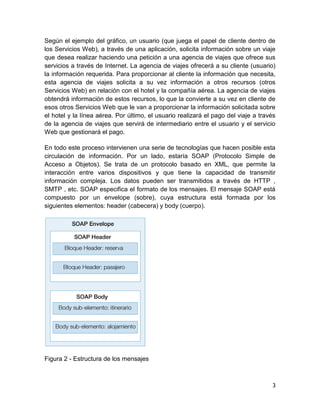 Según el ejemplo del gráfico, un usuario (que juega el papel de cliente dentro de
los Servicios Web), a través de una aplicación, solicita información sobre un viaje
que desea realizar haciendo una petición a una agencia de viajes que ofrece sus
servicios a través de Internet. La agencia de viajes ofrecerá a su cliente (usuario)
la información requerida. Para proporcionar al cliente la información que necesita,
esta agencia de viajes solicita a su vez información a otros recursos (otros
Servicios Web) en relación con el hotel y la compañía aérea. La agencia de viajes
obtendrá información de estos recursos, lo que la convierte a su vez en cliente de
esos otros Servicios Web que le van a proporcionar la información solicitada sobre
el hotel y la línea aérea. Por último, el usuario realizará el pago del viaje a través
de la agencia de viajes que servirá de intermediario entre el usuario y el servicio
Web que gestionará el pago.

En todo este proceso intervienen una serie de tecnologías que hacen posible esta
circulación de información. Por un lado, estaría SOAP (Protocolo Simple de
Acceso a Objetos). Se trata de un protocolo basado en XML, que permite la
interacción entre varios dispositivos y que tiene la capacidad de transmitir
información compleja. Los datos pueden ser transmitidos a través de HTTP ,
SMTP , etc. SOAP especifica el formato de los mensajes. El mensaje SOAP está
compuesto por un envelope (sobre), cuya estructura está formada por los
siguientes elementos: header (cabecera) y body (cuerpo).




Figura 2 - Estructura de los mensajes



                                                                                    3
 
