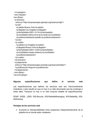 </n:pasajero>
</env:Header>
<env:Body>
 <p:itinerario
   xmlns:p="http://empresaviajes.ejemplo.org/reserva/viaje">
  <p:ida>
    <p:salida>Nueva York</p:salida>
    <p:llegada>Los Angeles</p:llegada>
    <p:fechaSalida>2001-12-14</p:fechasalida>
    <p:horaSalida>última hora de la tarde</p:horaSalida>
    <p:preferenciaAsiento>pasillo</p:preferenciaAsiento>
  </p:ida>
  <p:vuelta>
    <p:salida>Los Angeles</p:salida>
    <p:llegada>Nueva York</p:llegada>
    <p:fechaSalida>2001-12-20</p:fechaSalida>
    <p:horaSalida>media-mañana</p:horaSalida>
    <p:preferenciaAsiento/>
  </p:vuelta>
 </p:itinerario>
 <q:alojamiento
  xmlns:q="http://empresaviajes.example.org/reserva/hoteles">
  <q:preferencia>ninguna</q:preferencia>
 </q:alojamiento>
</env:Body>
</env:Envelope>


Algunas      especificaciones      que      define      el      servicio   web

Las especificaciones que definen los servicios web son intencionalmente
modulares y esto resulta en que no hay ni un sólo documento que las contenga a
todas ellas. Tampoco no hay ni un solo conjunto estable de especificaciones.

SOAP, WSDL, UDDI, WS-Security, WS-ReliableMessaging, WS-Reliability, WS-
Addressing


Ventajas de los servicios web

      Aumenta la interoperatibilidad entre programas independientemente de la
       plataforma en donde están instalados.

                                                                             5
 