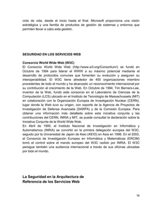 ciclo de vida, desde el inicio hasta el final. Microsoft proporciona una visión
estratégica y una familia de productos de gestión de sistemas y entornos que
permiten llevar a cabo esta gestión.




SEGURIDAD EN LOS SERVICIOS WEB

Consorcio World Wide Web (W3C)
El Consorcio World Wide Web (http://www.w3.org/Consortium/) se fundó en
Octubre de 1994 para liderar el WWW a su máximo potencial mediante el
desarrollo de protocolos comunes que fomenten su evolución y aseguren su
interoperabilidad. El W3C tiene alrededor de 400 organizaciones miembro
procedentes de todo el mundo y ha alcanzado un reconocimiento internacional por
su contribución al crecimiento de la Web. En Octubre de 1994, Tim Berners-Lee,
inventor de la Web, fundó este consorcio en el Laboratorio de Ciencias de la
Computación (LCS) ubicado en el Instituto de Tecnología de Massachussets (MIT)
en colaboración con la Organización Europea de Investigación Nuclear (CERN),
lugar donde la Web tuvo su origen, con soporte de la Agencia de Proyectos de
Investigación de Defensa Avanzada (DARPA) y de la Comisión Europea. Para
obtener una información más detallada sobre esta iniciativa conjunta y las
contribuciones del CERN, INRIA y MIT, se puede consultar la declaración sobre la
Iniciativa Conjunta de la World Wide Web.
En Abril de 1995, el Instituto Nacional de Investigación en Informática y
Automatismos (INRIA) se convirtió en la primera delegación europea del W3C,
seguido por la Universidad de Japón de Keio (KEIO) en Asia en 1996. En el 2003,
el Consorcio de Investigación Europeo en Informática y Matemáticas (ERCIM)
tomó el control sobre el mando europeo del W3C cedido por INRIA. El W3C
persigue también una audiencia internacional a través de sus oficinas ubicadas
por todo el mundo.




La Seguridad en la Arquitectura de
Referencia de los Servicios Web


                                                                             16
 