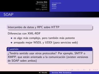 Servicios Web
                                        Introducción
                       WS semánticos
                                        SOAP
                               OWL-S
                                        WSDL
                               WSMO
                                        UDDI
                       SWS y agentes


SOAP


 Intercambio de datos y RPC sobre HTTP

 Diferencias con XML-RDF
       es algo más complejo, pero también más potente
       arropado mejor WSDL y UDDI (para servicios web)

 Cuestión
 ¿Tendría sentido usar otros protocolos? Por ejemplo, SMTP o
 XMPP, que están orientado a la comunicación (existen versiones
 de SOAP sobre ambos)


                          M. Rebollo    Servicios Web Semánticos
 