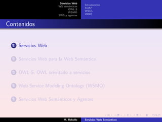 Servicios Web
                                         Introducción
                        WS semánticos
                                         SOAP
                                OWL-S
                                         WSDL
                                WSMO
                                         UDDI
                        SWS y agentes


Contenidos


  1   Servicios Web

  2   Servicios Web para la Web Semántica

  3   OWL-S: OWL orientado a servicios

  4   Web Service Modeling Ontology (WSMO)

  5   Servicios Web Semánticos y Agentes



                           M. Rebollo    Servicios Web Semánticos
 