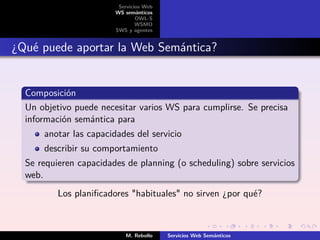 Servicios Web
                        WS semánticos
                                OWL-S
                                WSMO
                        SWS y agentes


¿Qué puede aportar la Web Semántica?


  Composición
  Un objetivo puede necesitar varios WS para cumplirse. Se precisa
  información semántica para
      anotar las capacidades del servicio
      describir su comportamiento
  Se requieren capacidades de planning (o scheduling) sobre servicios
  web.
          Los planiﬁcadores "habituales" no sirven ¿por qué?



                           M. Rebollo    Servicios Web Semánticos
 