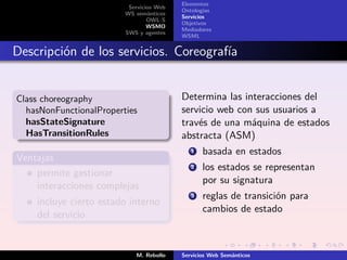 Elementos
                          Servicios Web
                                          Ontologías
                         WS semánticos
                                          Servicios
                                 OWL-S
                                          Objetivos
                                 WSMO
                                          Mediadores
                         SWS y agentes
                                          WSML


Descripción de los servicios. Coreografía


Class choreography                        Determina las interacciones del
  hasNonFunctionalProperties              servicio web con sus usuarios a
  hasStateSignature                       través de una máquina de estados
  HasTransitionRules                      abstracta (ASM)
                                             1   basada en estados
Ventajas
                                             2   los estados se representan
    permite gestionar
                                                 por su signatura
    interacciones complejas
                                             3   reglas de transición para
    incluye cierto estado interno
                                                 cambios de estado
    del servicio


                            M. Rebollo    Servicios Web Semánticos
 
