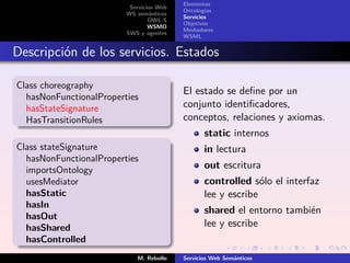 Elementos
                          Servicios Web
                                          Ontologías
                         WS semánticos
                                          Servicios
                                 OWL-S
                                          Objetivos
                                 WSMO
                                          Mediadores
                         SWS y agentes
                                          WSML


Descripción de los servicios. Estados

Class choreography
                                          El estado se deﬁne por un
  hasNonFunctionalProperties
  hasStateSignature                       conjunto identiﬁcadores,
  HasTransitionRules                      conceptos, relaciones y axiomas.
                                                 static internos
Class stateSignature                             in lectura
  hasNonFunctionalProperties
  importsOntology                                out escritura
  usesMediator                                   controlled sólo el interfaz
  hasStatic                                      lee y escribe
  hasIn
                                                 shared el entorno también
  hasOut
  hasShared                                      lee y escribe
  hasControlled
                            M. Rebollo    Servicios Web Semánticos
 