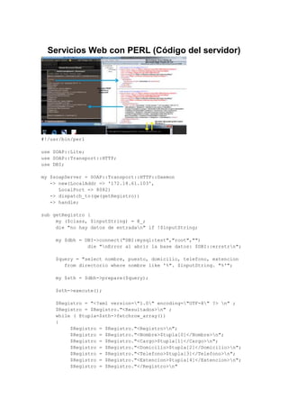Servicios Web con PERL (Código del servidor)
#!/usr/bin/perl
use SOAP::Lite;
use SOAP::Transport::HTTP;
use DBI;
my $soapServer = SOAP::Transport::HTTP::Daemon
-> new(LocalAddr => '172.18.61.103',
LocalPort => 8082)
-> dispatch_to(qw(getRegistro))
-> handle;
sub getRegistro {
my ($class, $inputString) = @_;
die "no hay datos de entradan" if !$inputString;
my $dbh = DBI->connect("DBI:mysql:test","root","")
die "nError al abrir la base datos: $DBI::errstrn";
$query = "select nombre, puesto, domicilio, telefono, extencion
from directorio where nombre like '%". $inputString. "%'";
my $sth = $dbh->prepare($query);
$sth->execute();
$Registro = "<?xml version="1.0" encoding="UTF-8" ?> n" ;
$Registro = $Registro."<Resultados>n" ;
while ( @tupla=$sth->fetchrow_array())
{
$Registro = $Registro."<Registro>n";
$Registro = $Registro."<Nombre>$tupla[0]</Nombre>n";
$Registro = $Registro."<Cargo>$tupla[1]</Cargo>n";
$Registro = $Registro."<Domicilio>$tupla[2]</Domicilio>n";
$Registro = $Registro."<Telefono>$tupla[3]</Telefono>n";
$Registro = $Registro."<Extencion>$tupla[4]</Extencion>n";
$Registro = $Registro."</Registro>n"
 