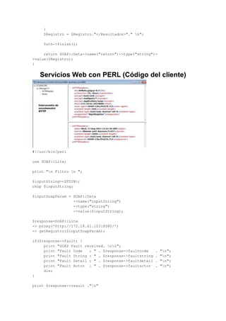 }
$Registro = $Registro."</Resultados>"." n";
$sth->finish();
return SOAP::Data->name("return")->type("string")-
>value($Registro);
}
Servicios Web con PERL (Código del cliente)
#!/usr/bin/perl
use SOAP::Lite;
print "n Filtro n ";
$inputString=<STDIN>;
chop $inputString;
$inputSoapParam = SOAP::Data
->name("inputString")
->type("string")
->value($inputString);
$response=SOAP::Lite
-> proxy('http://172.18.61.103:8080/')
-> getRegistro($inputSoapParam);
if($response->fault) {
print "SOAP Fault received. nn";
print "Fault Code : " . $response->faultcode . "n";
print "Fault String : " . $response->faultstring . "n";
print "Fault Detail : " . $response->faultdetail . "n";
print "Fault Actor : " . $response->faultactor . "n";
die;
}
print $response->result ."n"
 