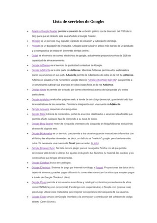 Lista de servicios de Google:
Añadir a Google Reader permite la creación de un botón gráfico con la dirección del RSS de tú
blog para que al clickarlo este sea añadido a Google Reader.
Blogger es un servicio muy popular y gratuito de creación y publicación de blogs.
Froogle es un buscador de productos. Utilizado para buscar el precio más barato de un producto
y la comparativa de estos en diferentes tiendas online.
GMail es el servicio de correo electrónico de google, actualmente proporciona más de 2GB de
capacidad de almacenamiento.
Google AdSense es el servicio de publicidad contextual de Google.
Google AdWords es la otra parte de AdSense. Mientras AdSense permite a los webmasters
poner los anuncios en sus web, Adwords permite la publicación de estos en la red de AdSense.
Además el pasado 21 de noviembre Google liberó el "Onsite Advertiser Sign-Up" que permite a
un anunciante publicar sus anuncios en sitios específicos de la red AdSense.
Google Alerts te permite ser avisado por correo electrónico acerca de búsquedas y/o textos
particulares.
Google Analytics analiza las páginas web, a través de un código javascript, guardando todo tipo
de estadísticas de los visitantes. Permite la integración con una cuenta deAdWords.
Google Answers responde a tus preguntas.
Google Base Libreria de contenidos, portal de anuncios clasificados o servicio inclasificable que
permite añadir cualquier tipo de contenido a su base de datos.
Google Blog Search motor de búsqueda orientado a la búsqueda en blogs/bitácoras excluyendo
el resto de páginas web.
Google Bookmarks es un servicio que permite a los usuarios guardar marcadores o favoritos con
el título y las etiquetas deseadas, es decir, un del.icio.us "made in" google, pero bastante más
cutre. Es necesaria una cuenta de Gmail para acceder. (+ info)
Google Browser Sync: Se trata de una plugin para el navegador Firefox con el que podrás
sincronizar allá donde lo utilices tus ajustes incluyendo tus favoritos, tu historial, las cookies y las
contraseñas que tengas almacenadas.
Google Catalogs busca en catálogos.
Google Checkout: Sistema de pago por internet homólogo a Paypal. Proporcionas los datos de tu
tarjeta al sistema y puedes pagar utilizando tu correo electrónico (en los sitios que acepten pagos
a través de Google Checkout, claro).
Google Co-op permite a los usuarios suscribirse y catalogar contenidos procendentes de sitios
como CNNMoney.con (economía), Fandango.com (espectáculos) o People.com (prensa rosa)
para luego utilizar esos metadatos para mejorar la experiencia de búsqueda de los usuarios.
Google Code servicio de Google orientado a la promoción y contribución del software de código
abierto (Open Source).
 