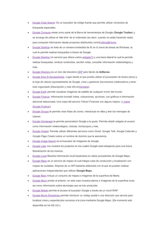 Google Code Search: Es un buscador de código fuente que permite utilizar comandos de
búsqueda especiales.
Google Compute existe como parte de la Barra de herramientas de Google (Google Toolbar) y
se encarga de utilizar el ‘idle time’ de tú ordenador (es decir, cuando no estás haciendo nada)
para computar información desde proyectos distribuidos comoFolding@Home.
Google Deskbar se trata de un ventana embedida de IE en tú barra de tareas de Windows, la
cual te permite realizar búsquedas a traves de Google.
Google Desktop Un servicio que ofrece varios widgets(?) y una barra lateral la cual te permite
realizar búsquedas, sindicar contenidos, escribir notas, consultar información metereológica y
más.
Google Directory es un clon del directorio ODP pero llenito de AdSense.
Google Docs & Spreadsheets: Lugar desde el que podrás utilizar el procesador de textos (docs) y
la hoja de cálculo (spreadsheets) de Google, crear y gestionar documentos colaborativos y tener
todo organizado (Descripción y más info enGenbeta).
Google Earth permite visualizar imágenes de satélite de cualquier rincón del mundo.
Google Finance: Información bursatil: bolsa, cotizaciones, acciones, con gráficos e información
adicional relacionada. Una copia del servicio Yahoo! Finances con alguna mejora. (+ sobre
Google Finance).
Google Groups te permite crear listas de correo, interactuar en ellas y leer los mensajes de
Usenet.
Google Homepage te permite personalizar Google a tú gusto. Permite añadir widgets al usuario
como información meteorológica, noticias, horóscopos y más.
Google Hosted: Permite utilizar diferentes servicios como Gmail, Google Talk, Google Calendar y
Google Page Creator sobre un nombre de dominio que le asociemos.
Google Image Search es el buscador de imágenes de Google.
Google Labs nos muestra los projectos en los cuales Google está trabajando para una futura
liberalización de los mismos.
Google Local Muestra información local basándose en datos procedentes de Google Maps.
Google Maps es un servicio de mapeo el cual integra rutas de conducción y localización con
mapas de ciudades. Dispone de un API bastante elaborado con el que se pueden realizar
aplicaciones independientes que utilicen Google Maps.
Google Mars incluye un conjunto de mapas e imágenes de la superficie de Marte.
Google Moon similar al anterior, en este caso muestra planos e imágenes de la superficie lunar,
asi como información sobre alunizajes que se han producido.
Google Mobile permite el acceso al buscador Google a través de un movil WAP.
Google Movie Showtimes permite introducir un código postal o una dirección que servirá para
localizar cines y espectáculos cercanos a la zona mediante Google Maps. (De momento solo
disponible en los EE.UU.).
 