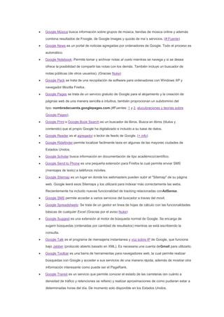 Google Música busca información sobre grupos de música, tiendas de música online y además
combina resultados de Froogle, de Google Images y quizás de ma´s servicios. (# Fuente)
Google News es un portal de noticias agregadas por ordenadores de Google. Todo el proceso es
automático.
Google Notebook: Permite tomar y archivar notas al vuelo mientras se navega y si se desea
ofrece la posibilidad de compartir las notas con los demás. También incluye un buscador de
notas públicas (de otros usuarios). (Gracias Nuke)
Google Pack se trata de una recopilación de software para ordenadores con Windows XP y
navegador Mozilla Firefox.
Google Pages se trata de un servicio gratuito de Google para el alojamiento y la creación de
páginas web de una manera sencilla e intuitiva, también proprocionan un subdominio del
tipo: nombredecuenta.googlepages.com.(#Fuentes: 1 y 2, elucubraciones y teorías sobre
Google Pages).
Google Print o Google Book Search es un buscador de libros. Busca en libros (titulos y
contenido) que el propio Google ha digitalizado e incluido a su base de datos.
Google Reader es el agregador o lector de feeds de Google. (+ info)
Google Ridefinder permite localizar facilmente taxis en algunas de las mayores ciudades de
Estados Unidos.
Google Scholar busca información en documentación de tipo académico/científico.
Google Send to Phone es una pequeña extensión para Firefox la cual permite enviar SMS
(mensajes de texto) a teléfonos móviles.
Google Sitemap es un lugar en donde los webmasters pueden subir el "Sitemap" de su página
web. Google leerá esos Sitemaps y los utilizará para indexar más correctamente las webs.
Recientemente ha incluido nuevas funcionalidad de tracking relacionadas conAdSense.
Google SMS permite acceder a varios servicios del buscador a traves del movil.
Google Spreadsheets: Se trata de un gestor en linea de hojas de cálculo con las funcionalidades
básicas de cualquier Excel (Gracias por el aviso Nuke)
Google Suggest es una extensión al motor de búsqueda normal de Google. Se encarga de
sugerir búsquedas (ordenadas por cantidad de resultados) mientras se está escribiendo la
consulta.
Google Talk es el programa de mensajeria instantanea y voz sobre IP de Google, que funciona
bajo Jabber (protocolo abierto basado en XML). Es necesaria una cuenta deGmail para utilizarlo.
Google Toolbar es una barra de herramientas para navegadores web, la cual permite realizar
búsquedas con Google y acceder a sus servicios de una manera rápida, además de mostrar otra
información interesante como puede ser el PageRank.
Google Transit es un servicio que permite conocer el estado de las carreteras (en cuánto a
densidad de tráfico y retenciones se refiere) y realizar aproximaciones de como pudieran estar a
determinadas horas del día. De momento solo disponible en los Estados Unidos.
 