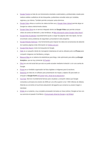 Google Trends se trata de una herramienta orientada a webmasters y profesionales creada para
realizar análisis cualitativos de las búsquedas, pudiendose consultar estos por ciudades,
regiones y por idioma. También permite comparar varios términos.
Google Video ofrece un archivo de videos de libre uso y Google Video Upload permite alojar en
Google los videos anteriormente citados.
Google Video Store es un servicio integrado dentro de Google Video que permite comprar
videos de series de televisión y otas temáticas. (# Más información sobre Google Video Store).
Google Web Accelerator supuestamente ayuda a cargar las páginas web más rápido. Se han
encontrado varios problemas de seguridad y privacidad en este programa.
Google Website Optimizer: Una herramienta para mejorar los ratios de conversiones de adwords
de nuestras páginas (más información en Online.com.es).
Google Web Search motor de búsqueda de Google.
Hello es un pequeño cliente de mensajeria instantanea el cual es utilizado junto conPicasa para
compartir imágenes con familiares y amigos.
Measure Map es un sistema de estadísticas para blogs, más optimizado para ellos queGoogle
Analytics, que es muy comercial. (# Fuente).
Orkut es una red social ala que solo se puede acceder mediante invitación o con una cuenta de
Google.
Picasa es un fantástio organizador de fotos digitales e imágenes para tú escritorio.
SketchUp se trata de un software para presentación de mapas y objetos 3D para darle un
empujón a Google Earth.(# Fuente) (Info. oficial de la adquisición) .
YouTube: Servicio mundialmente famoso para visualizar y compartir videos que Google
compraba a principios de octubre de 2006 por una cifra superior a los 1.500 millones de dólares.
Además se convierte en la primera adquisición del gigante que conserva su propia imagen e
identidad.
Writely es un potente y muy completo procesador de textos en linea (online), Google se hizo con
sus servicios el pasado 9 de Marzo. (Comunicado oficial de Google y de Writely)
 