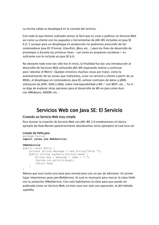 La misma salida se desplegará en la consola del servicio.
Con todo lo que hemos realizado vemos lo fácil que es crear y publicar un Servicio Web
así como su cliente con los paquetes y herramientas de JAX-WS incluidos en Java SE
6.0. Y aunque para un despliegue en producción no podremos prescindir de los
contenedores Java EE (Tomcat, Glassfish, JBoss etc…) para los fines de desarrollo de
prototipos o durante las primeras fases —así como en proyectos escolares— es
suficiente con lo incluido en Java SE 6.0.
No obstante todo esto tan sólo fue el inicio, la finalidad fue dar una introducción al
desarrollo de Servicios Web utilizando JAX-WS esperando motive a continuar
para “abordar el Metro”. Quedan entonces muchas cosas por tratar, como la
automatización de las tareas que realizamos, crear un servicio y cliente a partir de un
WSDL, el despliegue en contenedores Java EE, utilizar contratos de datos y JAXB,
utilización de JAXP, StAX y SAAJ, sobre interoperabilidad y WS-* con WSIT, etc… Ya ni
se diga de explorar otras opciones para el desarrollo de WS en Java como Axis
con XMLBeans, AXIOM, etc…
Servicios Web con Java SE: El Servicio
Creando un Servicio Web muy simple
Para ilustrar la creación de Servicio Web con JAX-WS 2.0 emplearemos el clásico
ejemplo de Hola Mundo (posteriormente abordaremos otros ejemplos) el cual luce así:
Listado de Hello.java
package hello;
import javax.jws.WebService;
@WebService
public class Hello {
private String message = new String(”Hola “);
public String sayHello(String name) {
String msg = message + name + “.”;
System.out.println(msg);
return msg;
}
}
Nótese que luce como una clase Java normal pero con un par de adiciones: En primer
lugar importamos javax.jws.WebService, lo cual es necesario para marcar la clase Hello
con la anotación @WebService. Con esto habilitamos la clase para que pueda ser
publicada como un Servicio Web, en éste caso con solo una operación, la del método
sayHello.
 