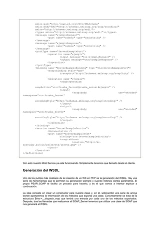 xmlns:xsd="http://www.w3.org/2001/XMLSchema"
xmlns:SOAP-ENC="http://schemas.xmlsoap.org/soap/encoding/"
xmlns="http://schemas.xmlsoap.org/wsdl/">
<types xmlns="http://schemas.xmlsoap.org/wsdl/"></types>
<message name="ejemploRequest">
<part name="cadena" type="xsd:string" />
</message>
<message name="ejemploResponse">
<part name="cadena" type="xsd:string" />
</message>
<portType name="ServerExamplePort">
<operation name="ejemplo">
<input message="tns:ejemploRequest" />
<output message="tns:ejemploResponse" />
</operation>
</portType>
<binding name="ServerExampleBinding" type="tns:ServerExamplePort">
<soap:binding style="rpc"
transport="http://schemas.xmlsoap.org/soap/http" />
<operation name="ejemplo">
<soap:operation
soapAction="urn:Prueba_Server#prueba_server#ejemplo" />
<input>
<soap:body use="encoded"
namespace="urn:Prueba_Server"
encodingStyle="http://schemas.xmlsoap.org/soap/encoding/" />
</input>
<output>
<soap:body use="encoded"
namespace="urn:Prueba_Server"
encodingStyle="http://schemas.xmlsoap.org/soap/encoding/" />
</output>
</operation>
</binding>
<service name="ServerExampleService">
<documentation />
<port name="ServerExamplePort"
binding="tns:ServerExampleBinding">
<soap:address
location="http://mi-
servidor.es/cin/ws/server/server.php" />
</port>
</service>
</definitions>
Con esto nuestro Web Service ya esta funcionando. Simplemente tenemos que llamarlo desde el cliente.
Generación del WSDL
Uno de los puntos más costosos de la creación de un WS en PHP es la generación del WSDL. Hay una
serie de herramientas que te permiten su generación siempre y cuando rellenes ciertos parámetros. El
propio PEAR::SOAP te facilita un proceso para hacerlo, y es el que vamos a intentar explicar a
continuación.
La idea consiste en crear un constructor para nuestra clase y, en él, sobrescribir una serie de arrays
donde aportaremos la información de los métodos que exporta una clase. Concretamente se trata de la
estructura $this->__dispatch_map que tendrá una entrada por cada uno de los métodos soportados.
Después, tras las llamadas que realizamos al SOAP_Server tenemos que utilizar una clase de SOAP que
nos generará el WSDL.
 