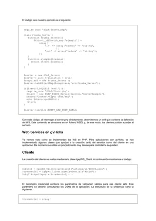 El código para nuestro ejemplo es el siguiente:
require_once 'SOAP/Server.php';
class Prueba_Server {
function Prueba_Server(){
$this->__dispatch_map['ejemplo'] =
array(
'in' => array('cadena' => 'string',
),
'out' => array('cadena' => 'string'),
);
}
function ejemplo($cadena){
return strrev($cadena);
}
}
$server = new SOAP_Server;
$server->_auto_translation = true;
$soapclass = new Prueba_Server();
$server->addObjectMap($soapclass,'urn:Prueba_Server');
if(isset($_REQUEST['wsdl'])){
require_once 'SOAP/Disco.php';
$disco = new SOAP_DISCO_Server($server,'ServerExample');
header("Content-type: text/xml");
echo $disco->getWSDL();
return;
}
$server->service($HTTP_RAW_POST_DATA);
Con este código, al interrogar al server.php directamente, obtendremos un xml que contiene la definición
del WS. Este contenido se almacena en un fichero WSDL y, de ese modo, los clientes podrán acceder al
servicio.
Web Services en gvHidra
Ya hemos visto como se implementan los WS en PHP. Para aplicaciones con gvHidra, se han
implementado algunas clases que ayudan a la creación tanto del servidor como del cliente en una
aplicación. De momento se utiliza un procedimiento muy básico para controlar la seguridad.
Cliente
La creación del cliente se realiza mediante la clase IgepWS_Client. A continuación mostramos el código:
$objCIN = IgepWS_Client::getClient('actions/ws/WSCIN.wsdl');
$credencial = IgepWS_Client::getCredential('WSCIN');
$objCIN->getImporte($credencial,....
El parámetro credencial contiene los parámetros de validación válidos para ese cliente WS. Este
parámetro se obtiene consultando los DSNs de la aplicación. La estructura de la credencial seria la
siguiente:
$credencial = array(
 