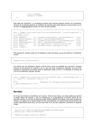 'login'=>'XXXXX',
'password'=>'XXXXX'
);
Esta clase usa SoapClient, y si necesitamos pasarle otras opciones podemos hacerlo con el parámetro
opcional. En el ejemplo siguiente se modifican las opciones para poder depurar la comunicación con el
servidor. En laweb de PHP se pueden ver otras opciones posibles.
$obj = IgepWS_Client::getClient('actions/ws/WSCIN.wsdl', array("exceptions" =>
0, 'trace'=>1, ));
print "<pre>n";
print "Request : n". htmlspecialchars($obj->__getLastRequest()) ."n";
print "RequestHeaders :n". $obj->__getLastRequestHeaders() ."n";
print "Response: n". htmlspecialchars($obj->__getLastResponse()) ."n";
print "ResponseHeaders:n". $obj->__getLastResponseHeaders() ."n";
print "Functions: n". var_export($obj->__getFunctions(),true) ."n";
print "Types: n". var_export($obj->__getTypes(),true) ."n";
print "</pre>";
Para depuración, también puede ser útil inhabilitar la cache del cliente, ya que así podemos ir modificando
el wsdl:
IgepWS_Client::disableCache();
Si el cliente usa una codificación distinta a UTF-8 (como ocurre con gvHIDRA que usa latin1), conviene
indicarlo en las opciones de conexión y así no hay que hacer conversiones explicitas, sino que PHP
convierte los parámetros de entrada desde la codificación origen a UTF-8, y el resultado lo convierte de
UTF-8 a la codificación indicada. Ejemplo:
$obj = IgepWS_Client::getClient('actions/ws/WSCIN.wsdl', array("exceptions" =>
0, 'trace'=>1, 'encoding'=>'latin1', ));
...
print "Response:n".htmlspecialchars(utf8_decode($obj-
>__getLastResponse()))."n";
...
Servidor
En el caso del servidor, los beneficios son mayores. Tenemos dos clases, una clase estática que genera
el código básico del Servidor y otra que proporciona un comportamiento al servidor propio de una
aplicación gvHidra. La primera de ellas es la clase estática IgepWS_ServerBase. Esta clase simplifica la
creación y el registro de un servidor SOAP de WS. Concretamente, en nuestro fichero de lanzamiento del
servidor (típicamente server.php), que tiene que estar en el raiz de la aplicación, tendríamos el siguiente
código:
require_once "igep/include/igep_ws/IgepWS_ServerBase.php";
require_once 'ws/server/WSCIN.php';
IgepWS_ServerBase::registrar('WSCIN');
 