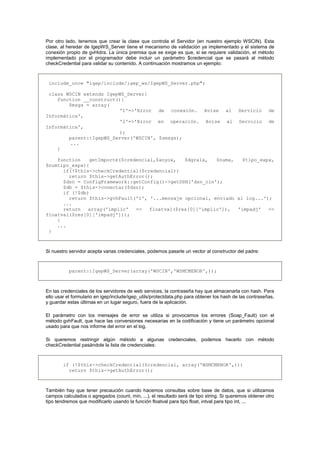 Por otro lado, tenemos que crear la clase que controla el Servidor (en nuestro ejemplo WSCIN). Esta
clase, al heredar de IgepWS_Server tiene el mecanismo de validación ya implementado y el sistema de
conexión propio de gvHidra. La única premisa que se exige es que, si se requiere validación, el método
implementado por el programador debe incluir un parámetro $credencial que se pasará al método
checkCredential para validar su contenido. A continuación mostramos un ejemplo:
include_once "igep/include/igep_ws/IgepWS_Server.php";
class WSCIN extends IgepWS_Server{
function __construct(){
$msgs = array(
'1'=>'Error de conexión. Avise al Servicio de
Informática',
'2'=>'Error en operación. Avise al Servicio de
Informática',
);
parent::IgepWS_Server('WSCIN', $smsgs);
...
}
function getImporte($credencial,$anyox, $dgralx, $numx, $tipo_expx,
$numtipo_expx){
if(!$this->checkCredential($credencial))
return $this->getAuthError();
$dsn = ConfigFramework::getConfig()->getDSN('dsn_cin');
$db = $this->conectar($dsn);
if (!$db)
return $this->gvhFault('1', '...mensaje opcional, enviado al log...');
...
return array('implic' => floatval($res[0]['implic']), 'impadj' =>
floatval($res[0]['impadj']));
}
...
}
Si nuestro servidor acepta varias credenciales, podemos pasarle un vector al constructor del padre:
parent::IgepWS_Server(array('WSCIN','WSMCMENOR',));
En las credenciales de los servidores de web services, la contraseña hay que almacenarla con hash. Para
ello usar el formulario en igep/include/igep_utils/protectdata.php para obtener los hash de las contraseñas,
y guardar estas últimas en un lugar seguro, fuera de la aplicación.
El parámetro con los mensajes de error se utiliza si provocamos los errores (Soap_Fault) con el
método gvhFault, que hace las conversiones necesarias en la codificación y tiene un parámetro opcional
usado para que nos informe del error en el log.
Si queremos restringir algún método a algunas credenciales, podemos hacerlo con método
checkCredential pasándole la lista de credenciales:
if (!$this->checkCredential($credencial, array('WSMCMENOR',)))
return $this->getAuthError();
También hay que tener precaución cuando hacemos consultas sobre base de datos, que si utilizamos
campos calculados o agregados (count, min, ...), el resultado será de tipo string. Si queremos obtener otro
tipo tendremos que modificarlo usando la función floatval para tipo float, intval para tipo int, ...
 