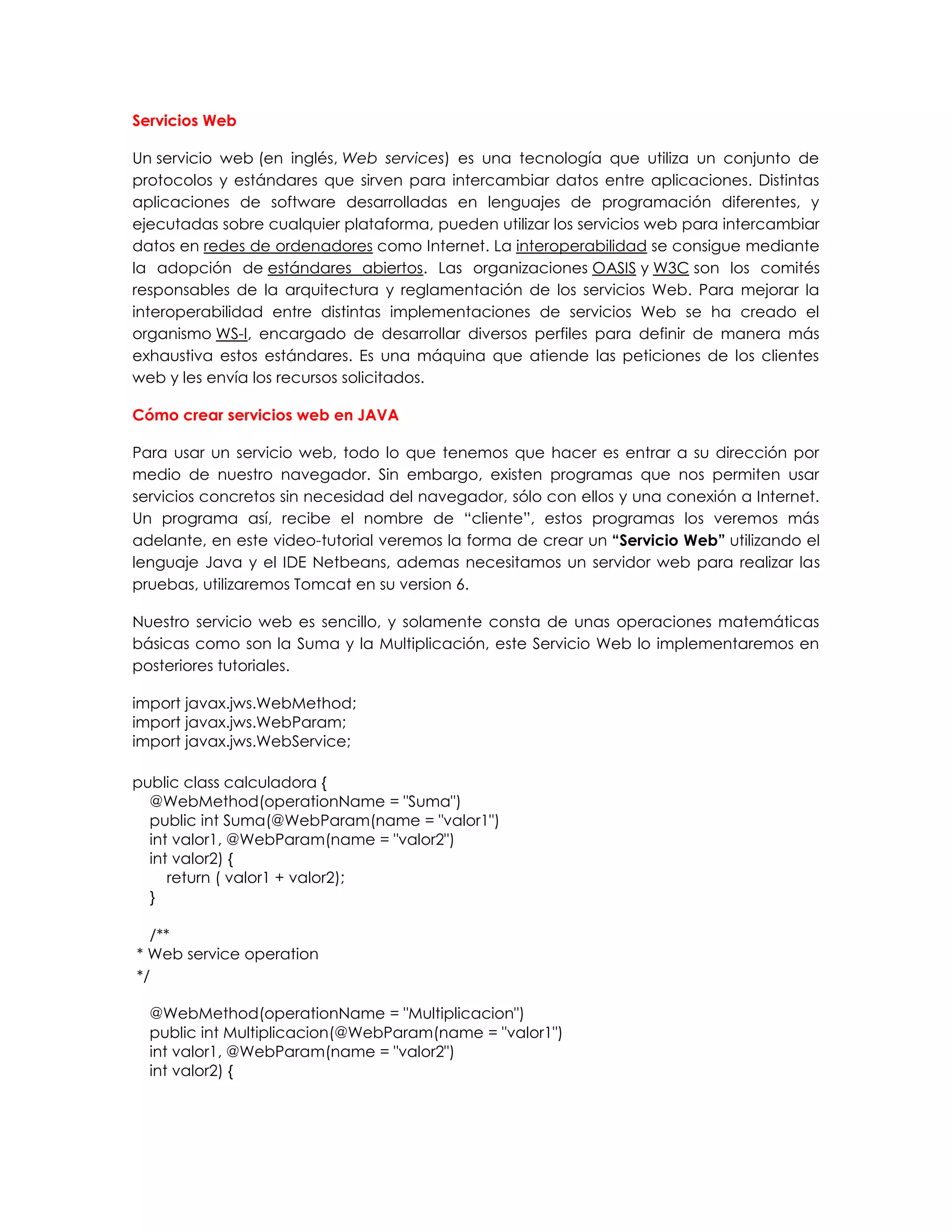 Servicios Web
Un servicio web (en inglés, Web services) es una tecnología que utiliza un conjunto de
protocolos y estándares que sirven para intercambiar datos entre aplicaciones. Distintas
aplicaciones de software desarrolladas en lenguajes de programación diferentes, y
ejecutadas sobre cualquier plataforma, pueden utilizar los servicios web para intercambiar
datos en redes de ordenadores como Internet. La interoperabilidad se consigue mediante
la adopción de estándares abiertos. Las organizaciones OASIS y W3C son los comités
responsables de la arquitectura y reglamentación de los servicios Web. Para mejorar la
interoperabilidad entre distintas implementaciones de servicios Web se ha creado el
organismo WS-I, encargado de desarrollar diversos perfiles para definir de manera más
exhaustiva estos estándares. Es una máquina que atiende las peticiones de los clientes
web y les envía los recursos solicitados.
Cómo crear servicios web en JAVA
Para usar un servicio web, todo lo que tenemos que hacer es entrar a su dirección por
medio de nuestro navegador. Sin embargo, existen programas que nos permiten usar
servicios concretos sin necesidad del navegador, sólo con ellos y una conexión a Internet.
Un programa así, recibe el nombre de “cliente”, estos programas los veremos más
adelante, en este video-tutorial veremos la forma de crear un “Servicio Web” utilizando el
lenguaje Java y el IDE Netbeans, ademas necesitamos un servidor web para realizar las
pruebas, utilizaremos Tomcat en su version 6.
Nuestro servicio web es sencillo, y solamente consta de unas operaciones matemáticas
básicas como son la Suma y la Multiplicación, este Servicio Web lo implementaremos en
posteriores tutoriales.
import javax.jws.WebMethod;
import javax.jws.WebParam;
import javax.jws.WebService;
public class calculadora {
@WebMethod(operationName = "Suma")
public int Suma(@WebParam(name = "valor1")
int valor1, @WebParam(name = "valor2")
int valor2) {
return ( valor1 + valor2);
}
/**
* Web service operation
*/
@WebMethod(operationName = "Multiplicacion")
public int Multiplicacion(@WebParam(name = "valor1")
int valor1, @WebParam(name = "valor2")
int valor2) {
 