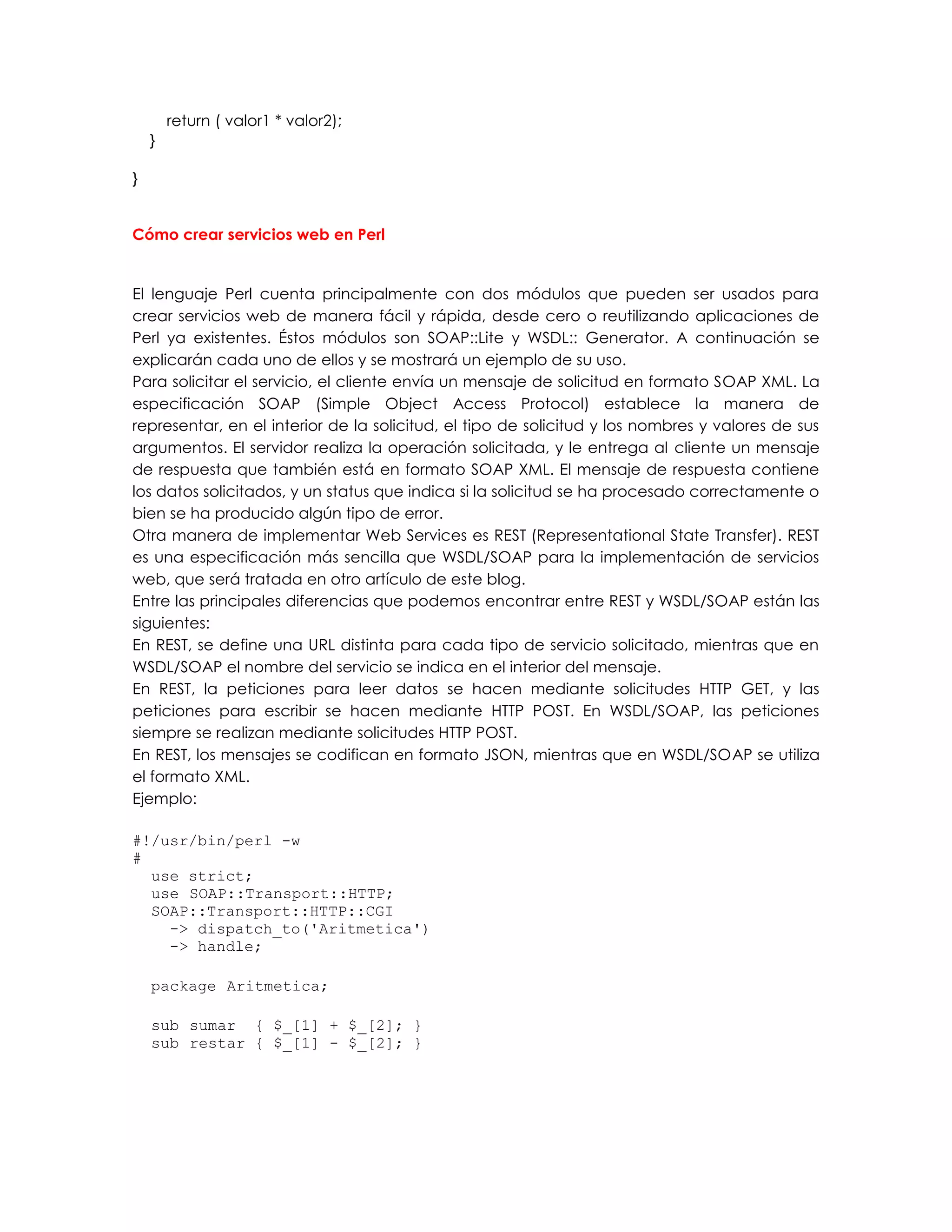 return ( valor1 * valor2);
}
}
Cómo crear servicios web en Perl
El lenguaje Perl cuenta principalmente con dos módulos que pueden ser usados para
crear servicios web de manera fácil y rápida, desde cero o reutilizando aplicaciones de
Perl ya existentes. Éstos módulos son SOAP::Lite y WSDL:: Generator. A continuación se
explicarán cada uno de ellos y se mostrará un ejemplo de su uso.
Para solicitar el servicio, el cliente envía un mensaje de solicitud en formato SOAP XML. La
especificación SOAP (Simple Object Access Protocol) establece la manera de
representar, en el interior de la solicitud, el tipo de solicitud y los nombres y valores de sus
argumentos. El servidor realiza la operación solicitada, y le entrega al cliente un mensaje
de respuesta que también está en formato SOAP XML. El mensaje de respuesta contiene
los datos solicitados, y un status que indica si la solicitud se ha procesado correctamente o
bien se ha producido algún tipo de error.
Otra manera de implementar Web Services es REST (Representational State Transfer). REST
es una especificación más sencilla que WSDL/SOAP para la implementación de servicios
web, que será tratada en otro artículo de este blog.
Entre las principales diferencias que podemos encontrar entre REST y WSDL/SOAP están las
siguientes:
En REST, se define una URL distinta para cada tipo de servicio solicitado, mientras que en
WSDL/SOAP el nombre del servicio se indica en el interior del mensaje.
En REST, la peticiones para leer datos se hacen mediante solicitudes HTTP GET, y las
peticiones para escribir se hacen mediante HTTP POST. En WSDL/SOAP, las peticiones
siempre se realizan mediante solicitudes HTTP POST.
En REST, los mensajes se codifican en formato JSON, mientras que en WSDL/SOAP se utiliza
el formato XML.
Ejemplo:
#!/usr/bin/perl -w
#
use strict;
use SOAP::Transport::HTTP;
SOAP::Transport::HTTP::CGI
-> dispatch_to('Aritmetica')
-> handle;
package Aritmetica;
sub sumar { $_[1] + $_[2]; }
sub restar { $_[1] - $_[2]; }
 