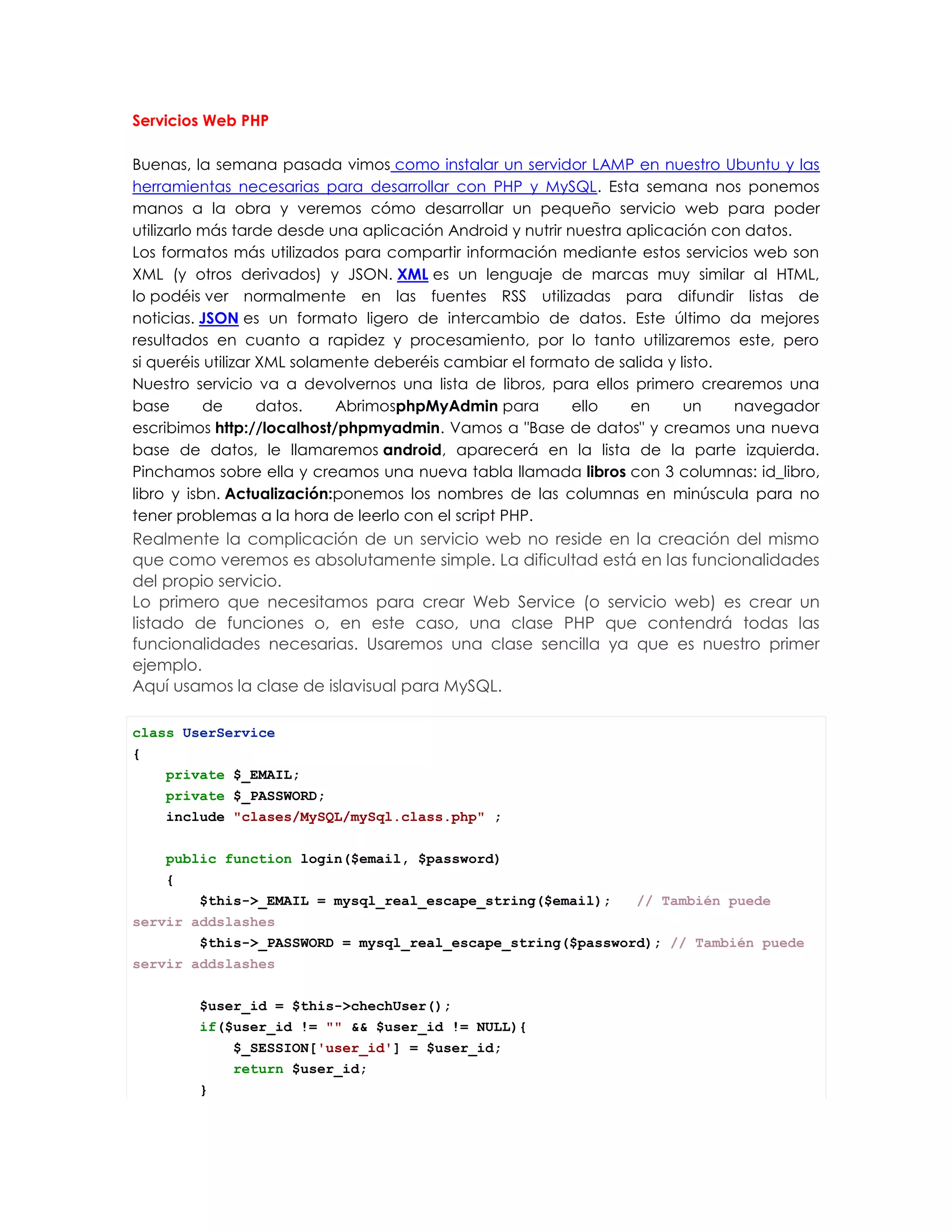 Servicios Web PHP
Buenas, la semana pasada vimos como instalar un servidor LAMP en nuestro Ubuntu y las
herramientas necesarias para desarrollar con PHP y MySQL. Esta semana nos ponemos
manos a la obra y veremos cómo desarrollar un pequeño servicio web para poder
utilizarlo más tarde desde una aplicación Android y nutrir nuestra aplicación con datos.
Los formatos más utilizados para compartir información mediante estos servicios web son
XML (y otros derivados) y JSON. XML es un lenguaje de marcas muy similar al HTML,
lo podéis ver normalmente en las fuentes RSS utilizadas para difundir listas de
noticias. JSON es un formato ligero de intercambio de datos. Este último da mejores
resultados en cuanto a rapidez y procesamiento, por lo tanto utilizaremos este, pero
si queréis utilizar XML solamente deberéis cambiar el formato de salida y listo.
Nuestro servicio va a devolvernos una lista de libros, para ellos primero crearemos una
base de datos. AbrimosphpMyAdmin para ello en un navegador
escribimos http://localhost/phpmyadmin. Vamos a "Base de datos" y creamos una nueva
base de datos, le llamaremos android, aparecerá en la lista de la parte izquierda.
Pinchamos sobre ella y creamos una nueva tabla llamada libros con 3 columnas: id_libro,
libro y isbn. Actualización:ponemos los nombres de las columnas en minúscula para no
tener problemas a la hora de leerlo con el script PHP.
Realmente la complicación de un servicio web no reside en la creación del mismo
que como veremos es absolutamente simple. La dificultad está en las funcionalidades
del propio servicio.
Lo primero que necesitamos para crear Web Service (o servicio web) es crear un
listado de funciones o, en este caso, una clase PHP que contendrá todas las
funcionalidades necesarias. Usaremos una clase sencilla ya que es nuestro primer
ejemplo.
Aquí usamos la clase de islavisual para MySQL.
class UserService
{
private $_EMAIL;
private $_PASSWORD;
include "clases/MySQL/mySql.class.php" ;
public function login($email, $password)
{
$this->_EMAIL = mysql_real_escape_string($email); // También puede
servir addslashes
$this->_PASSWORD = mysql_real_escape_string($password); // También puede
servir addslashes
$user_id = $this->chechUser();
if($user_id != "" && $user_id != NULL){
$_SESSION['user_id'] = $user_id;
return $user_id;
}
 