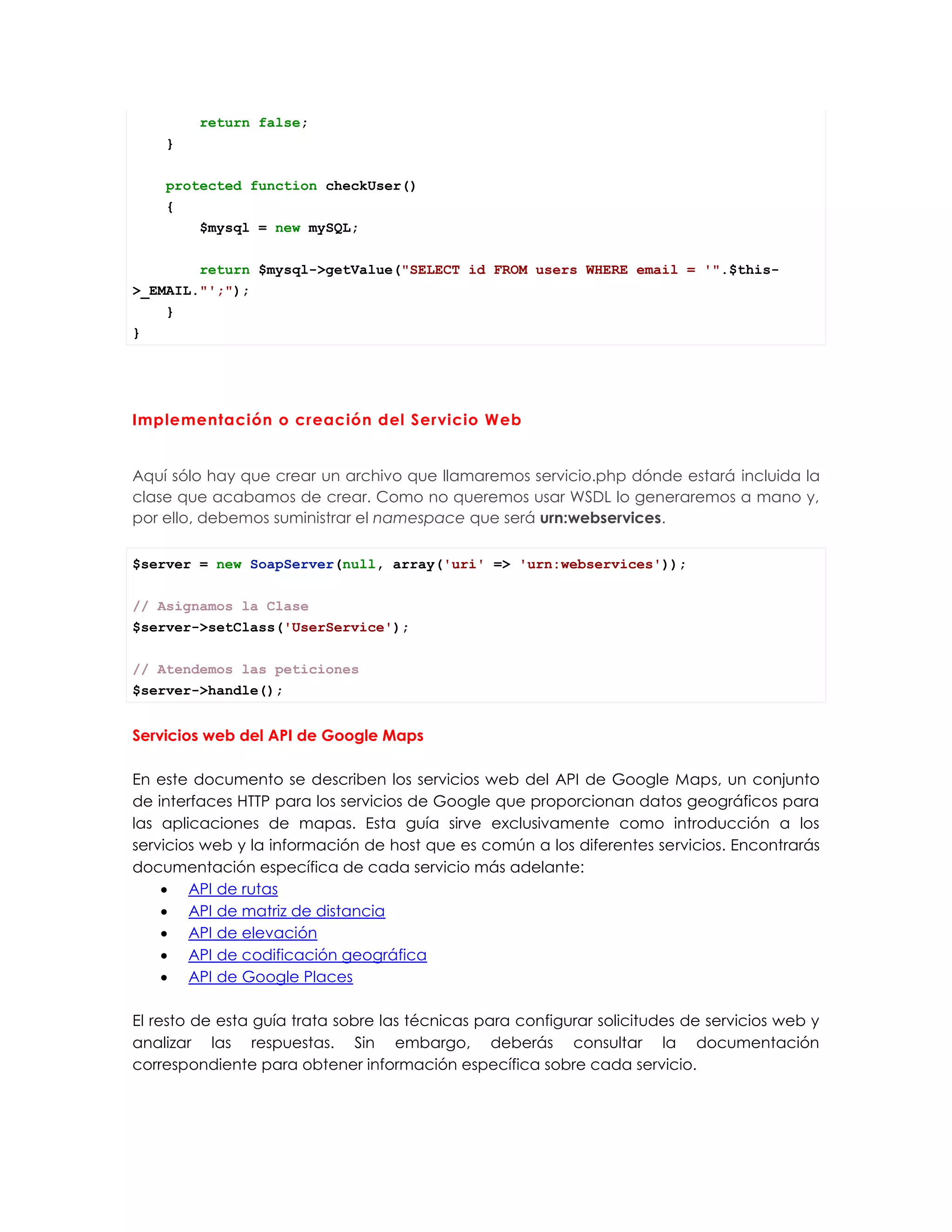 return false;
}
protected function checkUser()
{
$mysql = new mySQL;
return $mysql->getValue("SELECT id FROM users WHERE email = '".$this-
>_EMAIL."';");
}
}
Implementación o creación del Servicio Web
Aquí sólo hay que crear un archivo que llamaremos servicio.php dónde estará incluida la
clase que acabamos de crear. Como no queremos usar WSDL lo generaremos a mano y,
por ello, debemos suministrar el namespace que será urn:webservices.
$server = new SoapServer(null, array('uri' => 'urn:webservices'));
// Asignamos la Clase
$server->setClass('UserService');
// Atendemos las peticiones
$server->handle();
Servicios web del API de Google Maps
En este documento se describen los servicios web del API de Google Maps, un conjunto
de interfaces HTTP para los servicios de Google que proporcionan datos geográficos para
las aplicaciones de mapas. Esta guía sirve exclusivamente como introducción a los
servicios web y la información de host que es común a los diferentes servicios. Encontrarás
documentación específica de cada servicio más adelante:
 API de rutas
 API de matriz de distancia
 API de elevación
 API de codificación geográfica
 API de Google Places
El resto de esta guía trata sobre las técnicas para configurar solicitudes de servicios web y
analizar las respuestas. Sin embargo, deberás consultar la documentación
correspondiente para obtener información específica sobre cada servicio.
 