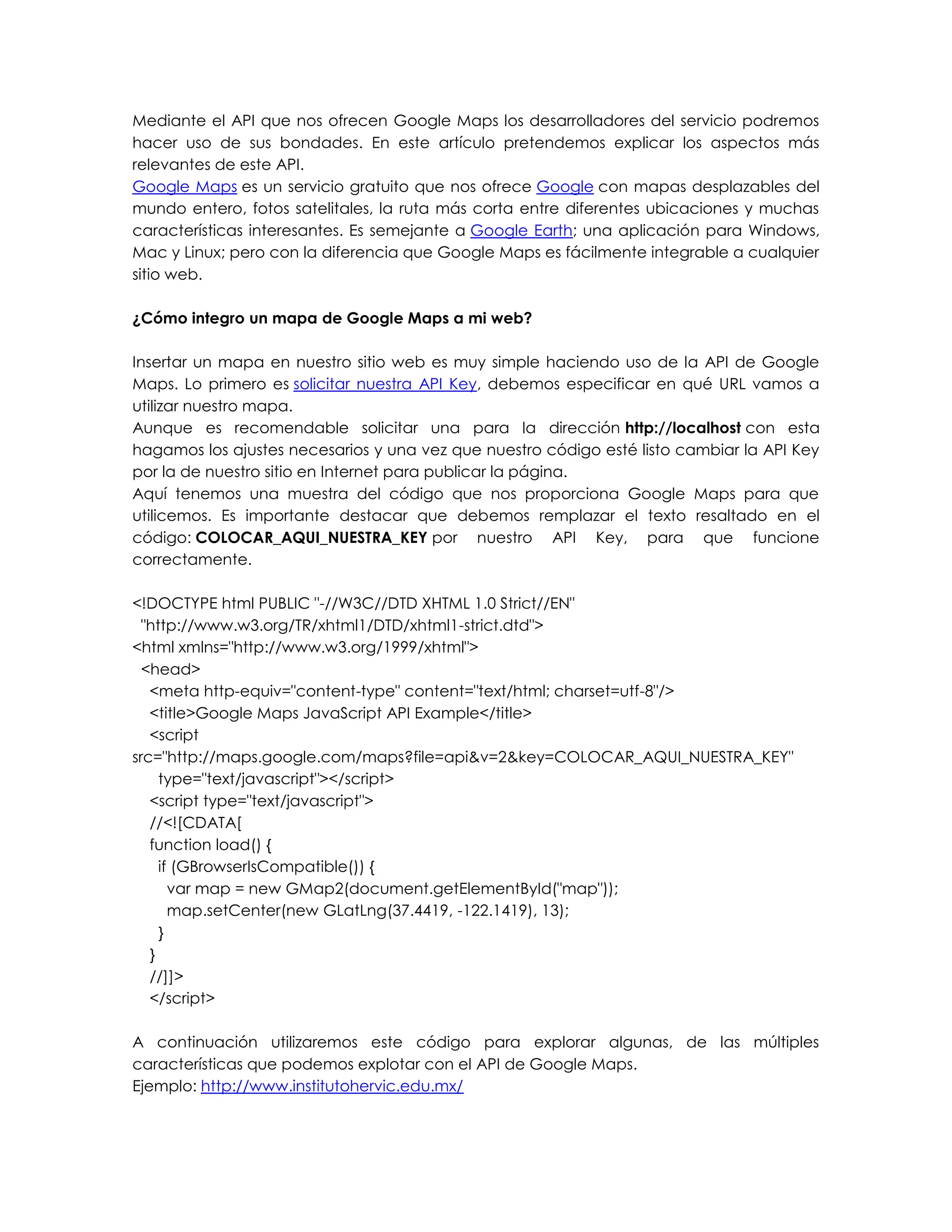 Mediante el API que nos ofrecen Google Maps los desarrolladores del servicio podremos
hacer uso de sus bondades. En este artículo pretendemos explicar los aspectos más
relevantes de este API.
Google Maps es un servicio gratuito que nos ofrece Google con mapas desplazables del
mundo entero, fotos satelitales, la ruta más corta entre diferentes ubicaciones y muchas
características interesantes. Es semejante a Google Earth; una aplicación para Windows,
Mac y Linux; pero con la diferencia que Google Maps es fácilmente integrable a cualquier
sitio web.
¿Cómo integro un mapa de Google Maps a mi web?
Insertar un mapa en nuestro sitio web es muy simple haciendo uso de la API de Google
Maps. Lo primero es solicitar nuestra API Key, debemos especificar en qué URL vamos a
utilizar nuestro mapa.
Aunque es recomendable solicitar una para la dirección http://localhost con esta
hagamos los ajustes necesarios y una vez que nuestro código esté listo cambiar la API Key
por la de nuestro sitio en Internet para publicar la página.
Aquí tenemos una muestra del código que nos proporciona Google Maps para que
utilicemos. Es importante destacar que debemos remplazar el texto resaltado en el
código: COLOCAR_AQUI_NUESTRA_KEY por nuestro API Key, para que funcione
correctamente.
<!DOCTYPE html PUBLIC "-//W3C//DTD XHTML 1.0 Strict//EN"
"http://www.w3.org/TR/xhtml1/DTD/xhtml1-strict.dtd">
<html xmlns="http://www.w3.org/1999/xhtml">
<head>
<meta http-equiv="content-type" content="text/html; charset=utf-8"/>
<title>Google Maps JavaScript API Example</title>
<script
src="http://maps.google.com/maps?file=api&v=2&key=COLOCAR_AQUI_NUESTRA_KEY"
type="text/javascript"></script>
<script type="text/javascript">
//<![CDATA[
function load() {
if (GBrowserIsCompatible()) {
var map = new GMap2(document.getElementById("map"));
map.setCenter(new GLatLng(37.4419, -122.1419), 13);
}
}
//]]>
</script>
A continuación utilizaremos este código para explorar algunas, de las múltiples
características que podemos explotar con el API de Google Maps.
Ejemplo: http://www.institutohervic.edu.mx/
 