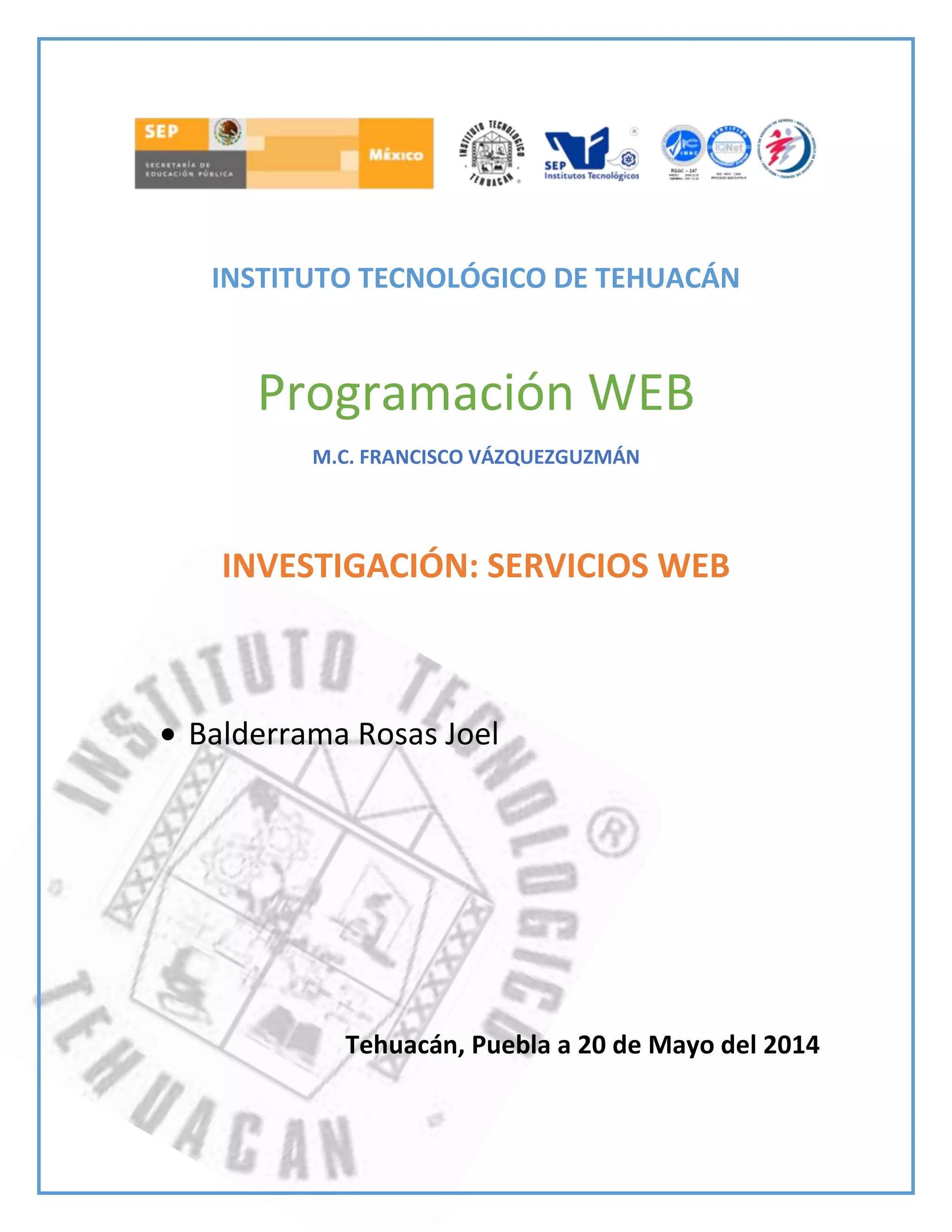 INSTITUTO TECNOLÓGICO DE TEHUACÁN
Programación WEB
M.C. FRANCISCO VÁZQUEZGUZMÁN
INVESTIGACIÓN: SERVICIOS WEB
Balderrama Rosas Joel
Tehuacán, Puebla a 20 de Mayo del 2014
 