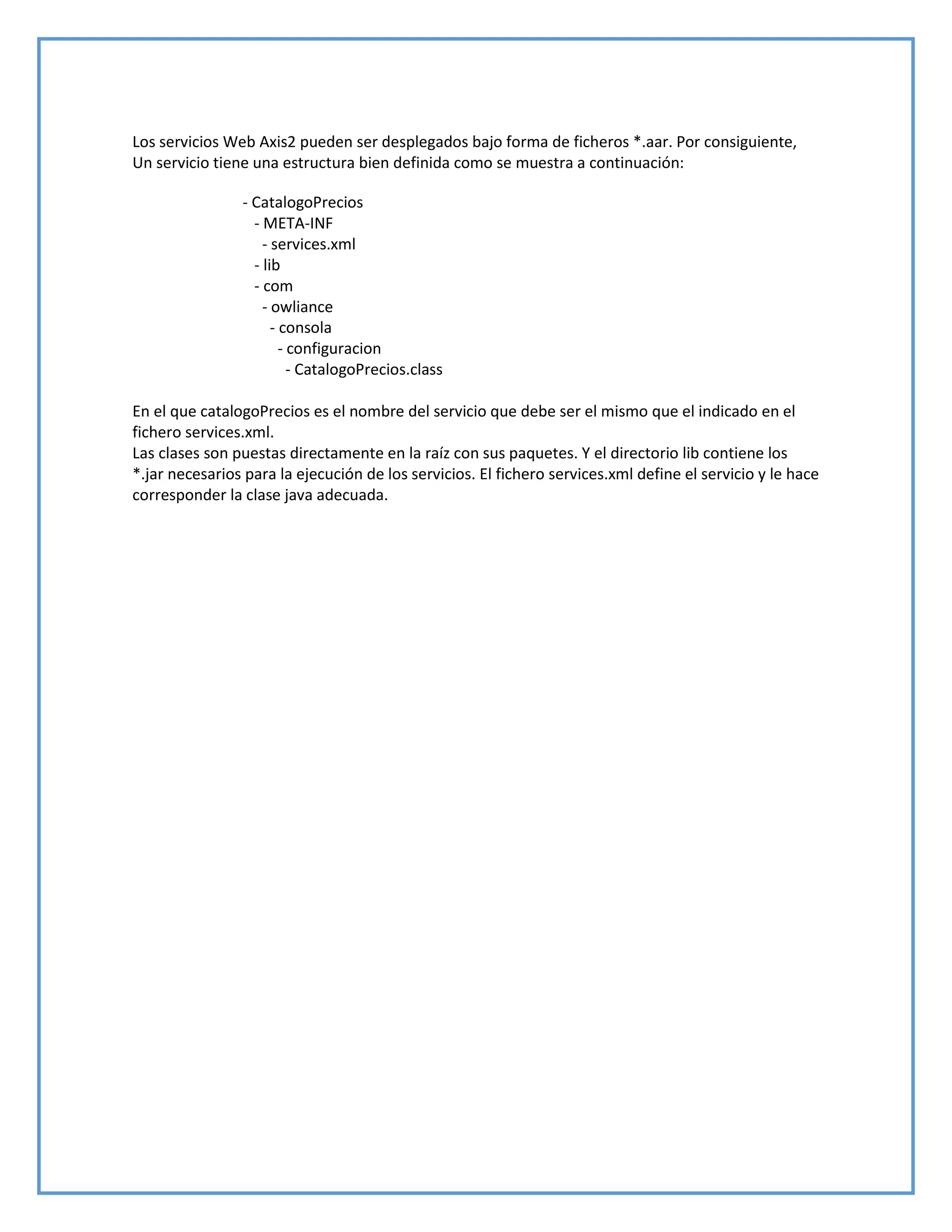 Los servicios Web Axis2 pueden ser desplegados bajo forma de ficheros *.aar. Por consiguiente,
Un servicio tiene una estructura bien definida como se muestra a continuación:
- CatalogoPrecios
- META-INF
- services.xml
- lib
- com
- owliance
- consola
- configuracion
- CatalogoPrecios.class
En el que catalogoPrecios es el nombre del servicio que debe ser el mismo que el indicado en el
fichero services.xml.
Las clases son puestas directamente en la raíz con sus paquetes. Y el directorio lib contiene los
*.jar necesarios para la ejecución de los servicios. El fichero services.xml define el servicio y le hace
corresponder la clase java adecuada.
 