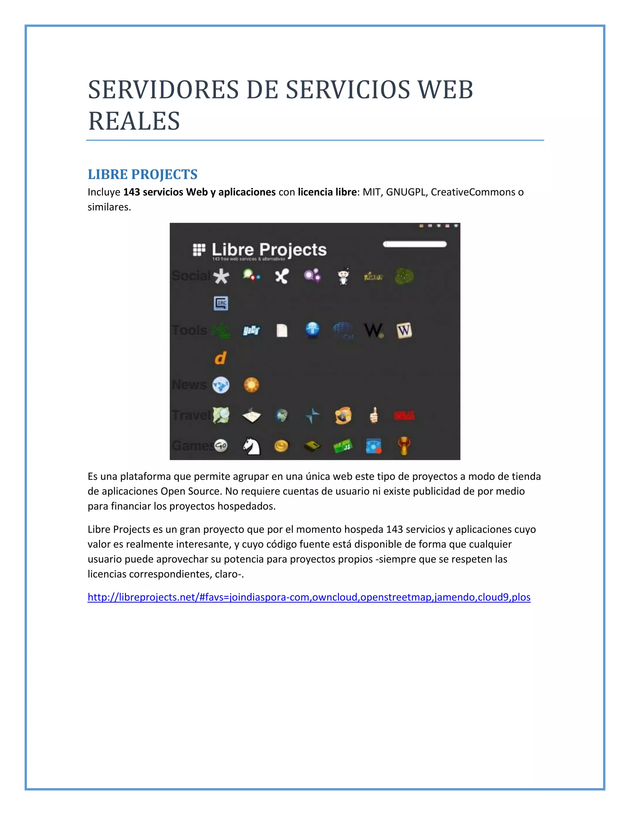 SERVIDORES DE SERVICIOS WEB
REALES
LIBRE PROJECTS
Incluye 143 servicios Web y aplicaciones con licencia libre: MIT, GNUGPL, CreativeCommons o
similares.
Es una plataforma que permite agrupar en una única web este tipo de proyectos a modo de tienda
de aplicaciones Open Source. No requiere cuentas de usuario ni existe publicidad de por medio
para financiar los proyectos hospedados.
Libre Projects es un gran proyecto que por el momento hospeda 143 servicios y aplicaciones cuyo
valor es realmente interesante, y cuyo código fuente está disponible de forma que cualquier
usuario puede aprovechar su potencia para proyectos propios -siempre que se respeten las
licencias correspondientes, claro-.
http://libreprojects.net/#favs=joindiaspora-com,owncloud,openstreetmap,jamendo,cloud9,plos
 
