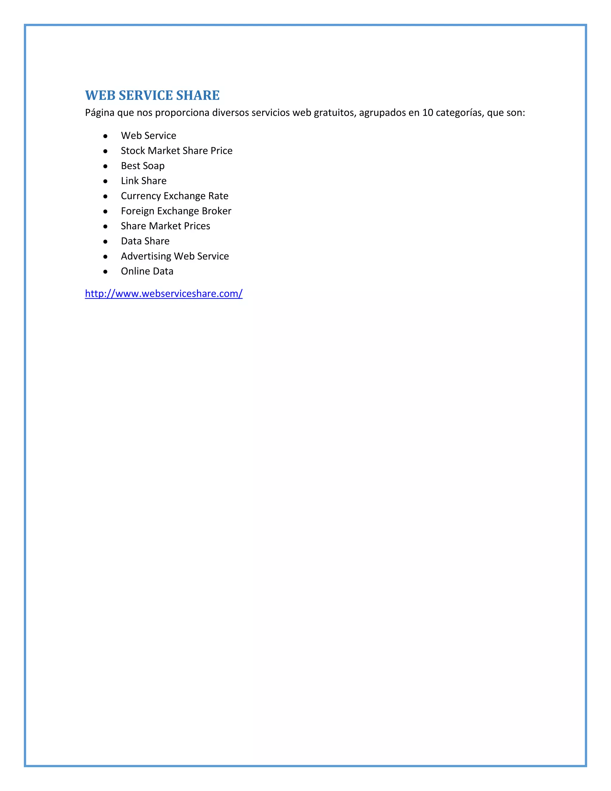WEB SERVICE SHARE
Página que nos proporciona diversos servicios web gratuitos, agrupados en 10 categorías, que son:
Web Service
Stock Market Share Price
Best Soap
Link Share
Currency Exchange Rate
Foreign Exchange Broker
Share Market Prices
Data Share
Advertising Web Service
Online Data
http://www.webserviceshare.com/
 