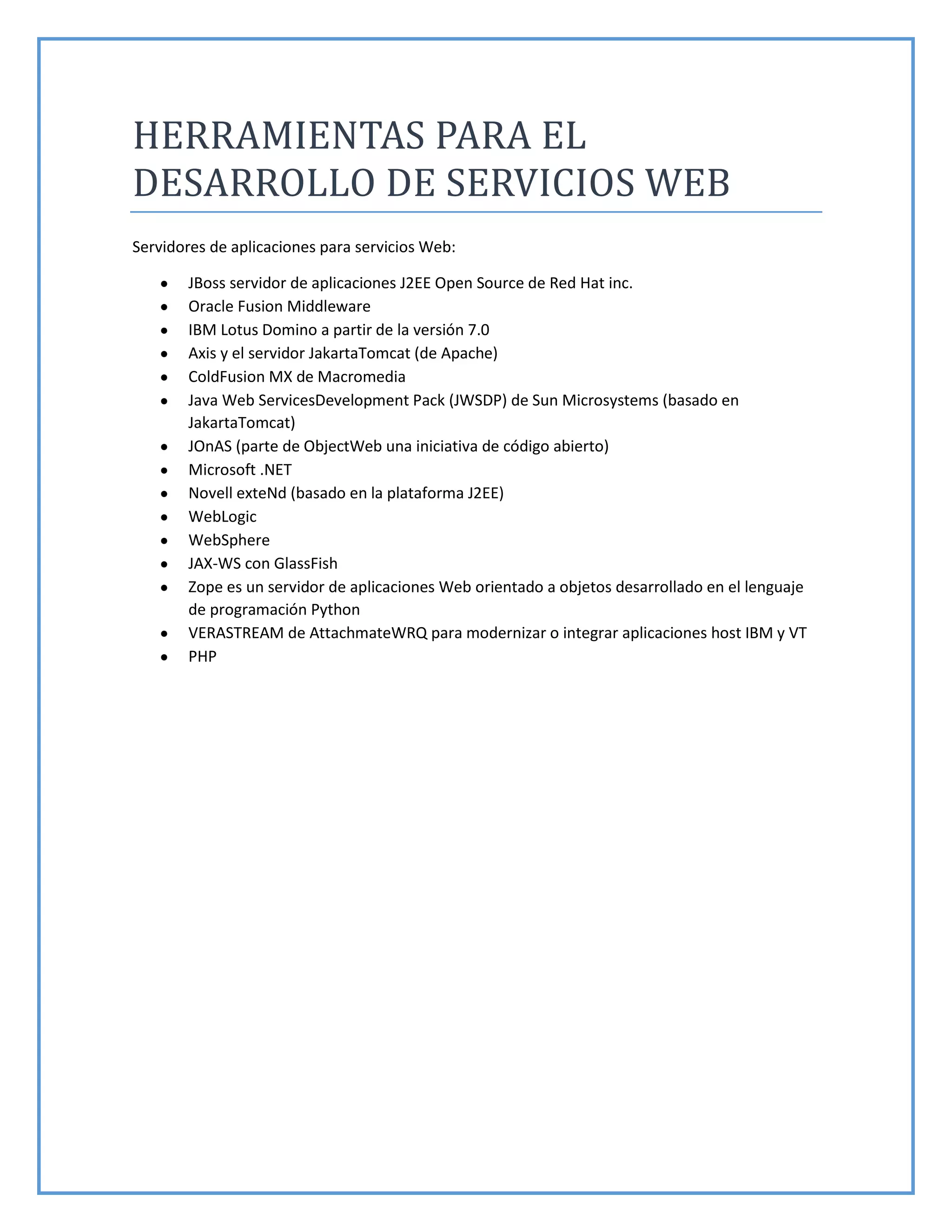 HERRAMIENTAS PARA EL
DESARROLLO DE SERVICIOS WEB
Servidores de aplicaciones para servicios Web:
JBoss servidor de aplicaciones J2EE Open Source de Red Hat inc.
Oracle Fusion Middleware
IBM Lotus Domino a partir de la versión 7.0
Axis y el servidor JakartaTomcat (de Apache)
ColdFusion MX de Macromedia
Java Web ServicesDevelopment Pack (JWSDP) de Sun Microsystems (basado en
JakartaTomcat)
JOnAS (parte de ObjectWeb una iniciativa de código abierto)
Microsoft .NET
Novell exteNd (basado en la plataforma J2EE)
WebLogic
WebSphere
JAX-WS con GlassFish
Zope es un servidor de aplicaciones Web orientado a objetos desarrollado en el lenguaje
de programación Python
VERASTREAM de AttachmateWRQ para modernizar o integrar aplicaciones host IBM y VT
PHP
 
