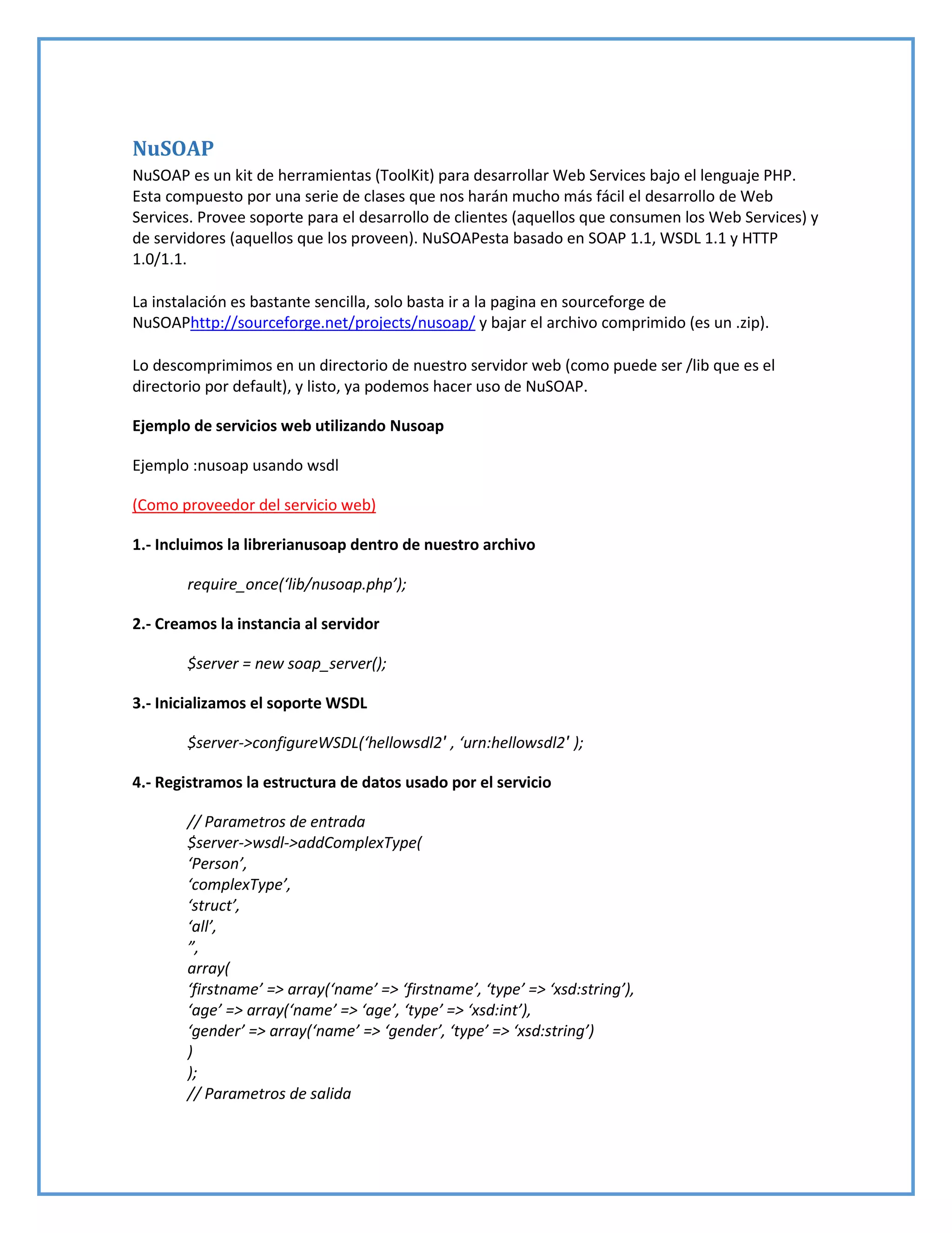 NuSOAP
NuSOAP es un kit de herramientas (ToolKit) para desarrollar Web Services bajo el lenguaje PHP.
Esta compuesto por una serie de clases que nos harán mucho más fácil el desarrollo de Web
Services. Provee soporte para el desarrollo de clientes (aquellos que consumen los Web Services) y
de servidores (aquellos que los proveen). NuSOAPesta basado en SOAP 1.1, WSDL 1.1 y HTTP
1.0/1.1.
La instalación es bastante sencilla, solo basta ir a la pagina en sourceforge de
NuSOAPhttp://sourceforge.net/projects/nusoap/ y bajar el archivo comprimido (es un .zip).
Lo descomprimimos en un directorio de nuestro servidor web (como puede ser /lib que es el
directorio por default), y listo, ya podemos hacer uso de NuSOAP.
Ejemplo de servicios web utilizando Nusoap
Ejemplo :nusoap usando wsdl
(Como proveedor del servicio web)
1.- Incluimos la librerianusoap dentro de nuestro archivo
require_once(‘lib/nusoap.php’);
2.- Creamos la instancia al servidor
$server = new soap_server();
3.- Inicializamos el soporte WSDL
$server->configureWSDL(‘hellowsdl2′ , ‘urn:hellowsdl2′ );
4.- Registramos la estructura de datos usado por el servicio
// Parametros de entrada
$server->wsdl->addComplexType(
‘Person’,
‘complexType’,
‘struct’,
‘all’,
”,
array(
‘firstname’ => array(‘name’ => ‘firstname’, ‘type’ => ‘xsd:string’),
‘age’ => array(‘name’ => ‘age’, ‘type’ => ‘xsd:int’),
‘gender’ => array(‘name’ => ‘gender’, ‘type’ => ‘xsd:string’)
)
);
// Parametros de salida
 