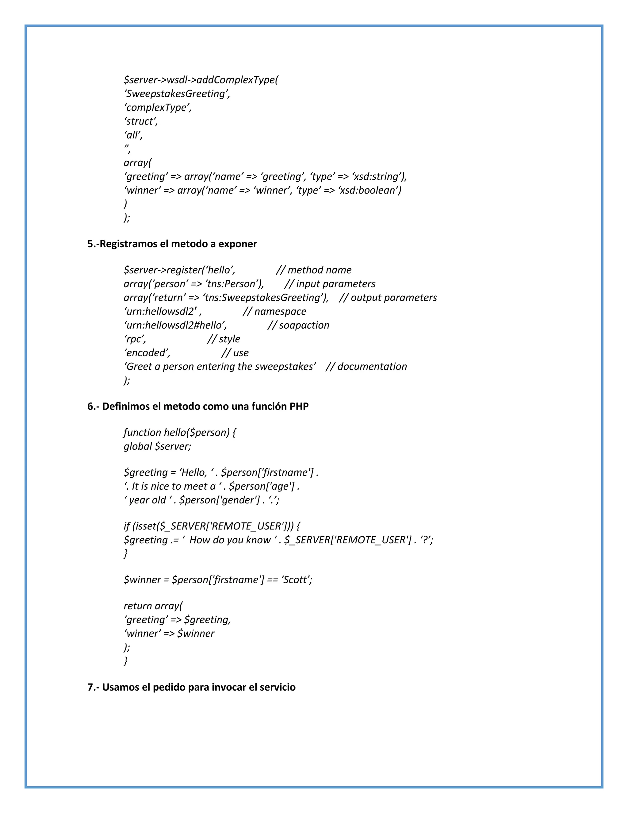 $server->wsdl->addComplexType(
‘SweepstakesGreeting’,
‘complexType’,
‘struct’,
‘all’,
”,
array(
‘greeting’ => array(‘name’ => ‘greeting’, ‘type’ => ‘xsd:string’),
‘winner’ => array(‘name’ => ‘winner’, ‘type’ => ‘xsd:boolean’)
)
);
5.-Registramos el metodo a exponer
$server->register(‘hello’, // method name
array(‘person’ => ‘tns:Person’), // input parameters
array(‘return’ => ‘tns:SweepstakesGreeting’), // output parameters
‘urn:hellowsdl2′ , // namespace
‘urn:hellowsdl2#hello’, // soapaction
‘rpc’, // style
‘encoded’, // use
‘Greet a person entering the sweepstakes’ // documentation
);
6.- Definimos el metodo como una función PHP
function hello($person) {
global $server;
$greeting = ‘Hello, ‘ . $person*'firstname'+ .
‘. It is nice to meet a ‘ . $person*'age'+ .
‘ year old ‘ . $person*'gender'+ . ‘.’;
if (isset($_SERVER['REMOTE_USER'])) {
$greeting .= ‘ How do you know ‘ . $_SERVER*'REMOTE_USER'+ . ‘?’;
}
$winner = $person*'firstname'+ == ‘Scott’;
return array(
‘greeting’ => $greeting,
‘winner’ => $winner
);
}
7.- Usamos el pedido para invocar el servicio
 