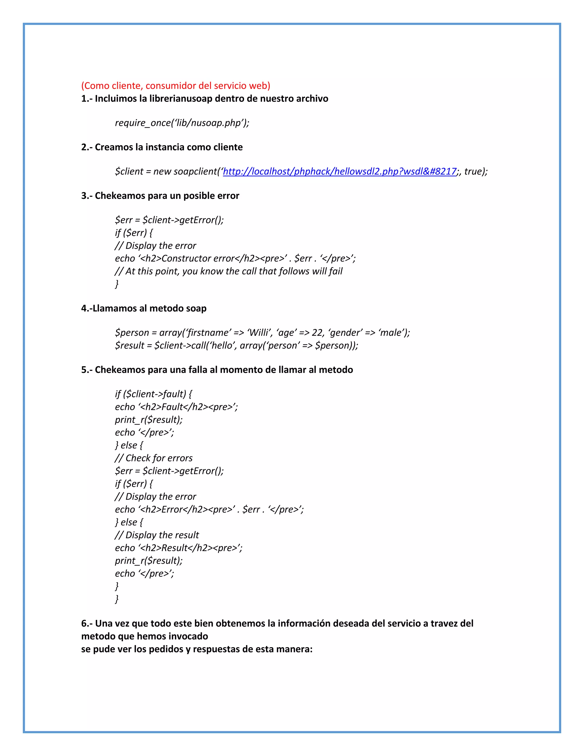 (Como cliente, consumidor del servicio web)
1.- Incluimos la librerianusoap dentro de nuestro archivo
require_once(‘lib/nusoap.php’);
2.- Creamos la instancia como cliente
$client = new soapclient(‘http://localhost/phphack/hellowsdl2.php?wsdl&#8217;, true);
3.- Chekeamos para un posible error
$err = $client->getError();
if ($err) {
// Display the error
echo ‘<h2>Constructor error</h2><pre>’ . $err . ‘</pre>’;
// At this point, you know the call that follows will fail
}
4.-Llamamos al metodo soap
$person = array(‘firstname’ => ‘Willi’, ‘age’ => 22, ‘gender’ => ‘male’);
$result = $client->call(‘hello’, array(‘person’ => $person));
5.- Chekeamos para una falla al momento de llamar al metodo
if ($client->fault) {
echo ‘<h2>Fault</h2><pre>’;
print_r($result);
echo ‘</pre>’;
} else {
// Check for errors
$err = $client->getError();
if ($err) {
// Display the error
echo ‘<h2>Error</h2><pre>’ . $err . ‘</pre>’;
} else {
// Display the result
echo ‘<h2>Result</h2><pre>’;
print_r($result);
echo ‘</pre>’;
}
}
6.- Una vez que todo este bien obtenemos la información deseada del servicio a travez del
metodo que hemos invocado
se pude ver los pedidos y respuestas de esta manera:
 