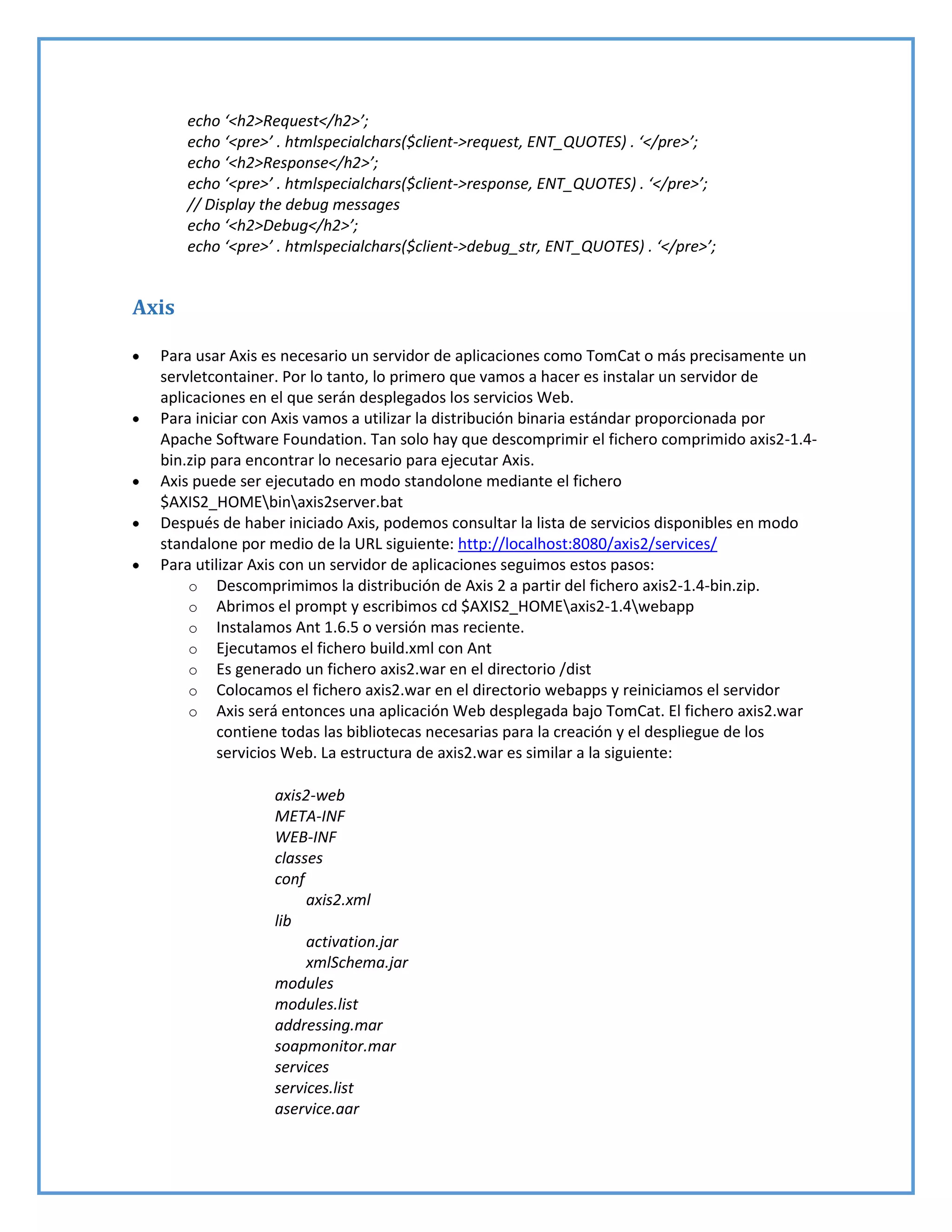 echo ‘<h2>Request</h2>’;
echo ‘<pre>’ . htmlspecialchars($client->request, ENT_QUOTES) . ‘</pre>’;
echo ‘<h2>Response</h2>’;
echo ‘<pre>’ . htmlspecialchars($client->response, ENT_QUOTES) . ‘</pre>’;
// Display the debug messages
echo ‘<h2>Debug</h2>’;
echo ‘<pre>’ . htmlspecialchars($client->debug_str, ENT_QUOTES) . ‘</pre>’;
Axis
Para usar Axis es necesario un servidor de aplicaciones como TomCat o más precisamente un
servletcontainer. Por lo tanto, lo primero que vamos a hacer es instalar un servidor de
aplicaciones en el que serán desplegados los servicios Web.
Para iniciar con Axis vamos a utilizar la distribución binaria estándar proporcionada por
Apache Software Foundation. Tan solo hay que descomprimir el fichero comprimido axis2-1.4-
bin.zip para encontrar lo necesario para ejecutar Axis.
Axis puede ser ejecutado en modo standolone mediante el fichero
$AXIS2_HOMEbinaxis2server.bat
Después de haber iniciado Axis, podemos consultar la lista de servicios disponibles en modo
standalone por medio de la URL siguiente: http://localhost:8080/axis2/services/
Para utilizar Axis con un servidor de aplicaciones seguimos estos pasos:
o Descomprimimos la distribución de Axis 2 a partir del fichero axis2-1.4-bin.zip.
o Abrimos el prompt y escribimos cd $AXIS2_HOMEaxis2-1.4webapp
o Instalamos Ant 1.6.5 o versión mas reciente.
o Ejecutamos el fichero build.xml con Ant
o Es generado un fichero axis2.war en el directorio /dist
o Colocamos el fichero axis2.war en el directorio webapps y reiniciamos el servidor
o Axis será entonces una aplicación Web desplegada bajo TomCat. El fichero axis2.war
contiene todas las bibliotecas necesarias para la creación y el despliegue de los
servicios Web. La estructura de axis2.war es similar a la siguiente:
axis2-web
META-INF
WEB-INF
classes
conf
axis2.xml
lib
activation.jar
xmlSchema.jar
modules
modules.list
addressing.mar
soapmonitor.mar
services
services.list
aservice.aar
 