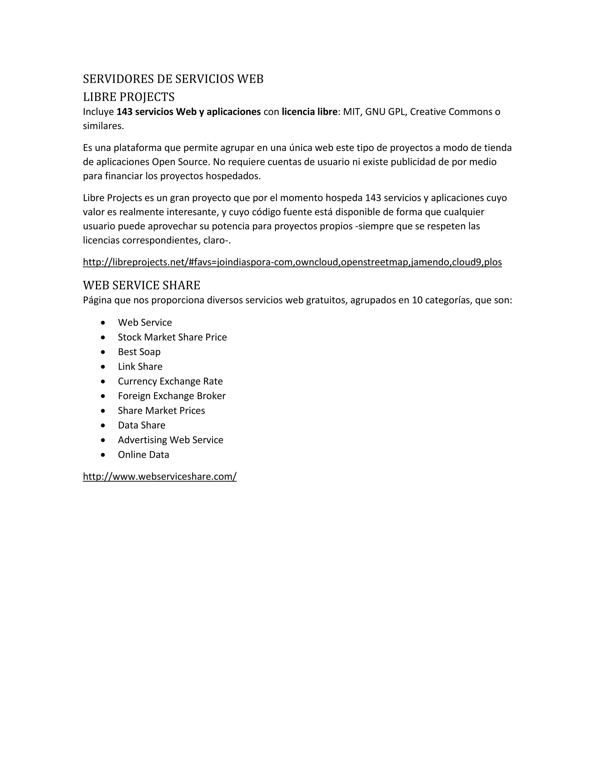 SERVIDORES DE SERVICIOS WEB
LIBRE PROJECTS
Incluye 143 servicios Web y aplicaciones con licencia libre: MIT, GNU GPL, Creative Commons o
similares.
Es una plataforma que permite agrupar en una única web este tipo de proyectos a modo de tienda
de aplicaciones Open Source. No requiere cuentas de usuario ni existe publicidad de por medio
para financiar los proyectos hospedados.
Libre Projects es un gran proyecto que por el momento hospeda 143 servicios y aplicaciones cuyo
valor es realmente interesante, y cuyo código fuente está disponible de forma que cualquier
usuario puede aprovechar su potencia para proyectos propios -siempre que se respeten las
licencias correspondientes, claro-.
http://libreprojects.net/#favs=joindiaspora-com,owncloud,openstreetmap,jamendo,cloud9,plos
WEB SERVICE SHARE
Página que nos proporciona diversos servicios web gratuitos, agrupados en 10 categorías, que son:
 Web Service
 Stock Market Share Price
 Best Soap
 Link Share
 Currency Exchange Rate
 Foreign Exchange Broker
 Share Market Prices
 Data Share
 Advertising Web Service
 Online Data
http://www.webserviceshare.com/
 
