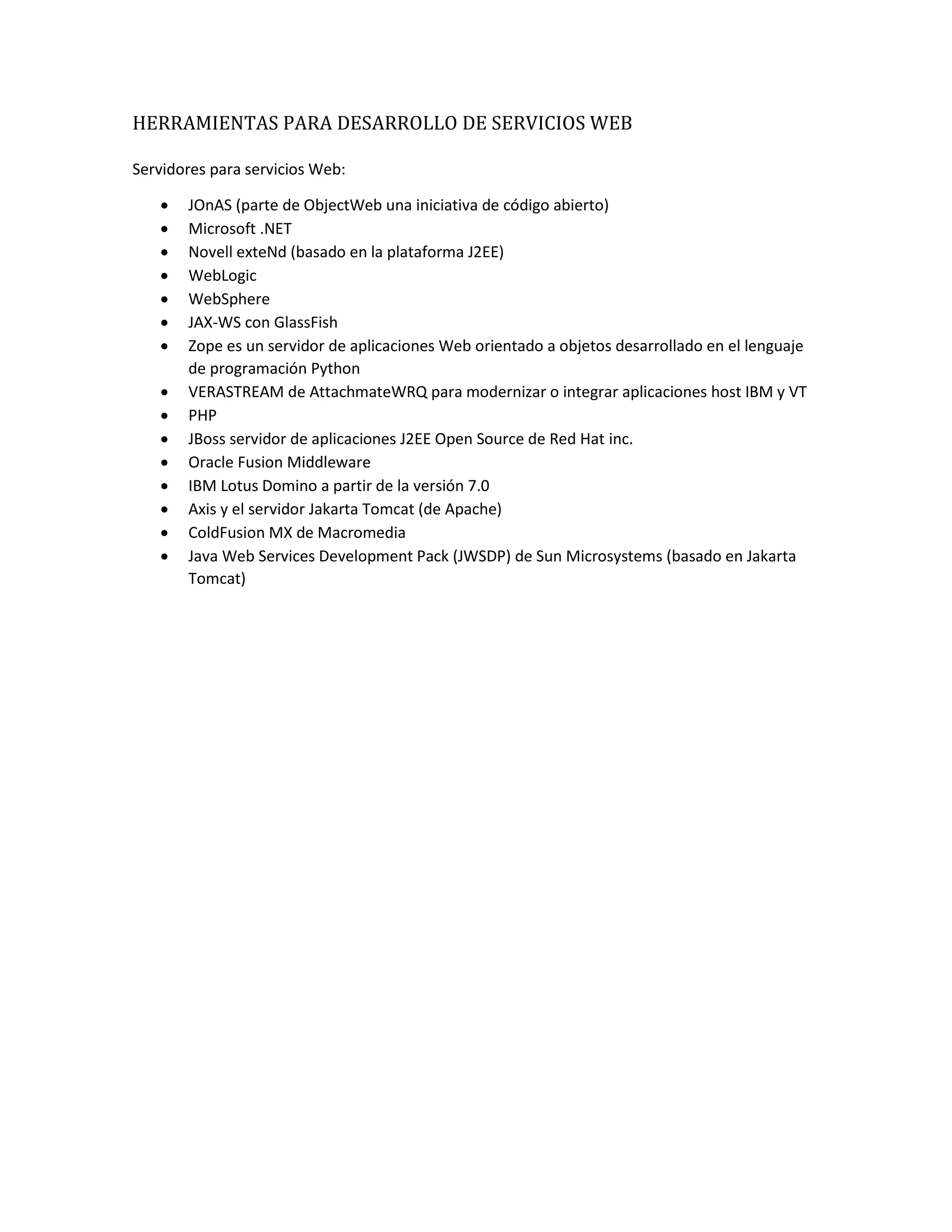 HERRAMIENTAS PARA DESARROLLO DE SERVICIOS WEB
Servidores para servicios Web:
 JOnAS (parte de ObjectWeb una iniciativa de código abierto)
 Microsoft .NET
 Novell exteNd (basado en la plataforma J2EE)
 WebLogic
 WebSphere
 JAX-WS con GlassFish
 Zope es un servidor de aplicaciones Web orientado a objetos desarrollado en el lenguaje
de programación Python
 VERASTREAM de AttachmateWRQ para modernizar o integrar aplicaciones host IBM y VT
 PHP
 JBoss servidor de aplicaciones J2EE Open Source de Red Hat inc.
 Oracle Fusion Middleware
 IBM Lotus Domino a partir de la versión 7.0
 Axis y el servidor Jakarta Tomcat (de Apache)
 ColdFusion MX de Macromedia
 Java Web Services Development Pack (JWSDP) de Sun Microsystems (basado en Jakarta
Tomcat)
 
