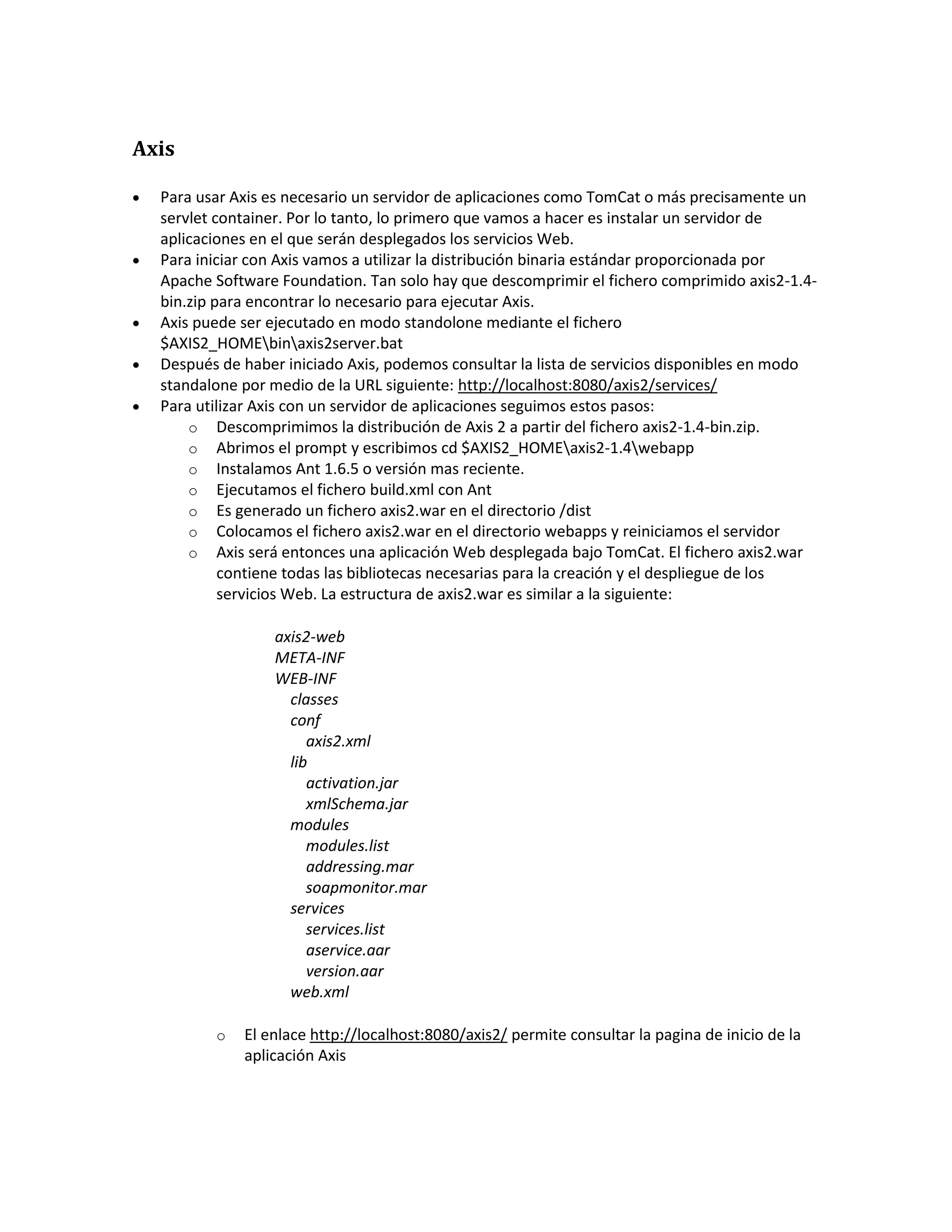 Axis
 Para usar Axis es necesario un servidor de aplicaciones como TomCat o más precisamente un
servlet container. Por lo tanto, lo primero que vamos a hacer es instalar un servidor de
aplicaciones en el que serán desplegados los servicios Web.
 Para iniciar con Axis vamos a utilizar la distribución binaria estándar proporcionada por
Apache Software Foundation. Tan solo hay que descomprimir el fichero comprimido axis2-1.4-
bin.zip para encontrar lo necesario para ejecutar Axis.
 Axis puede ser ejecutado en modo standolone mediante el fichero
$AXIS2_HOMEbinaxis2server.bat
 Después de haber iniciado Axis, podemos consultar la lista de servicios disponibles en modo
standalone por medio de la URL siguiente: http://localhost:8080/axis2/services/
 Para utilizar Axis con un servidor de aplicaciones seguimos estos pasos:
o Descomprimimos la distribución de Axis 2 a partir del fichero axis2-1.4-bin.zip.
o Abrimos el prompt y escribimos cd $AXIS2_HOMEaxis2-1.4webapp
o Instalamos Ant 1.6.5 o versión mas reciente.
o Ejecutamos el fichero build.xml con Ant
o Es generado un fichero axis2.war en el directorio /dist
o Colocamos el fichero axis2.war en el directorio webapps y reiniciamos el servidor
o Axis será entonces una aplicación Web desplegada bajo TomCat. El fichero axis2.war
contiene todas las bibliotecas necesarias para la creación y el despliegue de los
servicios Web. La estructura de axis2.war es similar a la siguiente:
axis2-web
META-INF
WEB-INF
classes
conf
axis2.xml
lib
activation.jar
xmlSchema.jar
modules
modules.list
addressing.mar
soapmonitor.mar
services
services.list
aservice.aar
version.aar
web.xml
o El enlace http://localhost:8080/axis2/ permite consultar la pagina de inicio de la
aplicación Axis
 