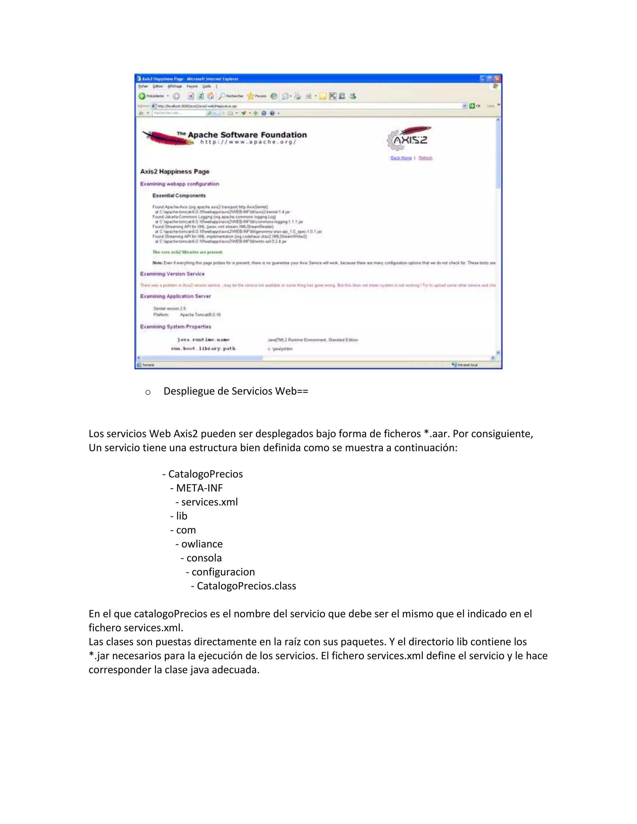 o Despliegue de Servicios Web==
Los servicios Web Axis2 pueden ser desplegados bajo forma de ficheros *.aar. Por consiguiente,
Un servicio tiene una estructura bien definida como se muestra a continuación:
- CatalogoPrecios
- META-INF
- services.xml
- lib
- com
- owliance
- consola
- configuracion
- CatalogoPrecios.class
En el que catalogoPrecios es el nombre del servicio que debe ser el mismo que el indicado en el
fichero services.xml.
Las clases son puestas directamente en la raíz con sus paquetes. Y el directorio lib contiene los
*.jar necesarios para la ejecución de los servicios. El fichero services.xml define el servicio y le hace
corresponder la clase java adecuada.
 