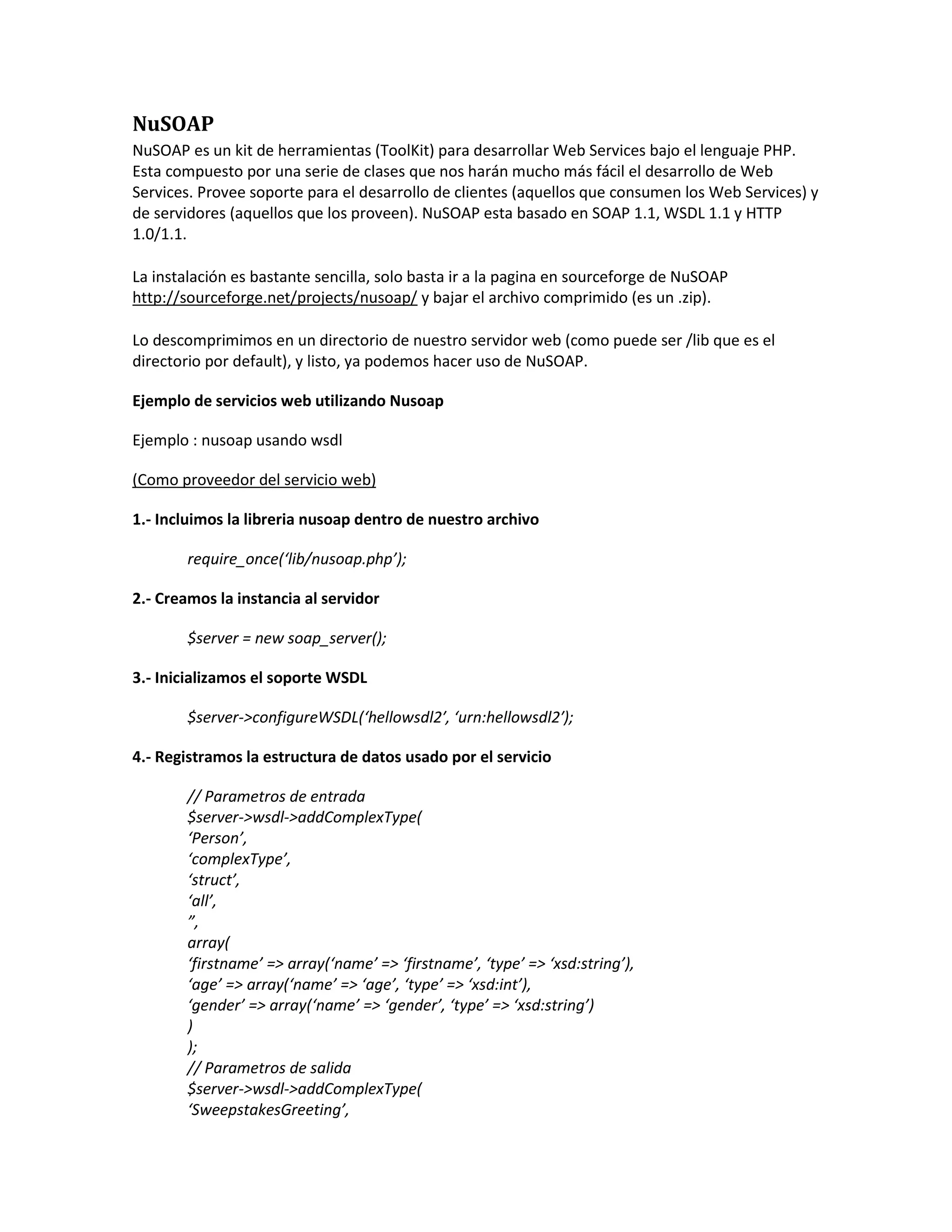 NuSOAP
NuSOAP es un kit de herramientas (ToolKit) para desarrollar Web Services bajo el lenguaje PHP.
Esta compuesto por una serie de clases que nos harán mucho más fácil el desarrollo de Web
Services. Provee soporte para el desarrollo de clientes (aquellos que consumen los Web Services) y
de servidores (aquellos que los proveen). NuSOAP esta basado en SOAP 1.1, WSDL 1.1 y HTTP
1.0/1.1.
La instalación es bastante sencilla, solo basta ir a la pagina en sourceforge de NuSOAP
http://sourceforge.net/projects/nusoap/ y bajar el archivo comprimido (es un .zip).
Lo descomprimimos en un directorio de nuestro servidor web (como puede ser /lib que es el
directorio por default), y listo, ya podemos hacer uso de NuSOAP.
Ejemplo de servicios web utilizando Nusoap
Ejemplo : nusoap usando wsdl
(Como proveedor del servicio web)
1.- Incluimos la libreria nusoap dentro de nuestro archivo
require_once(‘lib/nusoap.php’);
2.- Creamos la instancia al servidor
$server = new soap_server();
3.- Inicializamos el soporte WSDL
$server->configureWSDL(‘hellowsdl2′, ‘urn:hellowsdl2′);
4.- Registramos la estructura de datos usado por el servicio
// Parametros de entrada
$server->wsdl->addComplexType(
‘Person’,
‘complexType’,
‘struct’,
‘all’,
”,
array(
‘firstname’ => array(‘name’ => ‘firstname’, ‘type’ => ‘xsd:string’),
‘age’ => array(‘name’ => ‘age’, ‘type’ => ‘xsd:int’),
‘gender’ => array(‘name’ => ‘gender’, ‘type’ => ‘xsd:string’)
)
);
// Parametros de salida
$server->wsdl->addComplexType(
‘SweepstakesGreeting’,
 