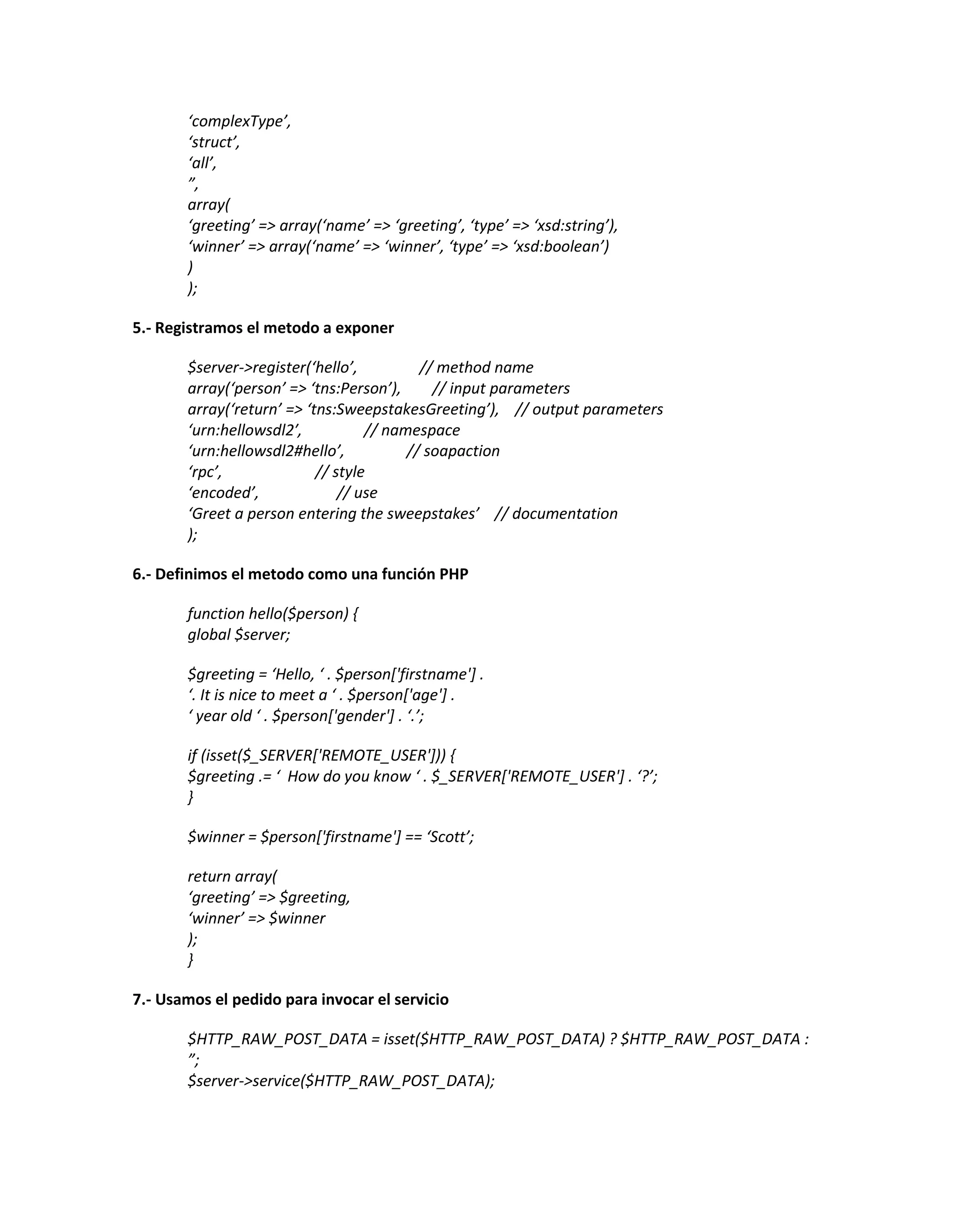 ‘complexType’,
‘struct’,
‘all’,
”,
array(
‘greeting’ => array(‘name’ => ‘greeting’, ‘type’ => ‘xsd:string’),
‘winner’ => array(‘name’ => ‘winner’, ‘type’ => ‘xsd:boolean’)
)
);
5.- Registramos el metodo a exponer
$server->register(‘hello’, // method name
array(‘person’ => ‘tns:Person’), // input parameters
array(‘return’ => ‘tns:SweepstakesGreeting’), // output parameters
‘urn:hellowsdl2′, // namespace
‘urn:hellowsdl2#hello’, // soapaction
‘rpc’, // style
‘encoded’, // use
‘Greet a person entering the sweepstakes’ // documentation
);
6.- Definimos el metodo como una función PHP
function hello($person) {
global $server;
$greeting = ‘Hello, ‘ . $person['firstname'] .
‘. It is nice to meet a ‘ . $person['age'] .
‘ year old ‘ . $person['gender'] . ‘.’;
if (isset($_SERVER['REMOTE_USER'])) {
$greeting .= ‘ How do you know ‘ . $_SERVER['REMOTE_USER'] . ‘?’;
}
$winner = $person['firstname'] == ‘Scott’;
return array(
‘greeting’ => $greeting,
‘winner’ => $winner
);
}
7.- Usamos el pedido para invocar el servicio
$HTTP_RAW_POST_DATA = isset($HTTP_RAW_POST_DATA) ? $HTTP_RAW_POST_DATA :
”;
$server->service($HTTP_RAW_POST_DATA);
 