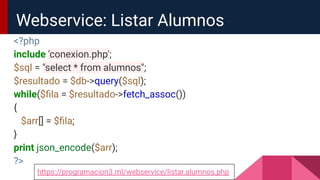 <?php
include 'conexion.php';
$sql = "select * from alumnos";
$resultado = $db->query($sql);
while($ﬁla = $resultado->fetch_assoc())
{
$arr[] = $ﬁla;
}
print json_encode($arr);
?>
Webservice: Listar Alumnos
https://programacion3.ml/webservice/listar.alumnos.php
 
