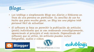 Blogs…
• Los Weblogs o simplemente Blogs son diarios o bitácoras en
línea de una persona en particular. Su sencillez de uso ha
hecho que para mucha gente, un Blog sea una página Web
personal fácil de actualizar.
• El software se basa en permitir la publicación de artículos
(posts) individuales que se van ordenando cronológicamente,
apareciendo al principio el más reciente. Dependiendo del
software que se utilice, los artículos pueden incluir
fotografías, audios o videos.
 