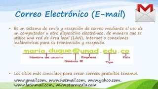 Correo Electrónico (E-mail)
• Es un sistema de envío y recepción de correo mediante el uso de
un computador u otro dispositivo electrónico, de manera que se
utilice una red de área local (LAN), Internet o conexiones
inalámbricas para su transmisión y recepción.
• Los sitios más conocidos para crear correos gratuitos tenemos:
www.gmail.com, www.hotmail.com, www.yahoo.com,
www.latinmail.com, www.starmedia.com
 