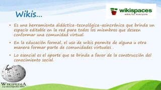 Wikis…
• Es una herramienta didáctica-tecnológica-asincrónica que brinda un
espacio editable en la red para todos los miembros que deseen
conformar una comunidad virtual.
• En la educación formal, el uso de wikis permite de alguna u otra
manera formar parte de comunidades virtuales .
• Lo esencial es el aporte que se brinda a favor de la construcción del
conocimiento social.
 