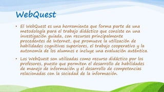 WebQuest
• El WebQuest es una herramienta que forma parte de una
metodología para el trabajo didáctico que consiste en una
investigación guiada, con recursos principalmente
procedentes de Internet, que promueve la utilización de
habilidades cognitivas superiores, el trabajo cooperativo y la
autonomía de los alumnos e incluye una evaluación auténtica.
• Los WebQuest son utilizadas como recurso didáctico por los
profesores, puesto que permiten el desarrollo de habilidades
de manejo de información y el desarrollo de competencias
relacionadas con la sociedad de la información.
 