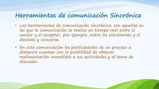 Herramientas de comunicación Sincrónica
• Las herramientas de comunicación sincrónica, son aquellas en
las que la comunicación se realiza en tiempo real entre el
emisor y el receptor, por ejemplo, entre los estudiantes y el
docente y viceversa.
• En esta comunicación los participantes de un proceso a
distancia cuentan con la posibilidad de obtener
realimentación inmediata a sus actividades y al tema de
discusión.
 