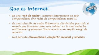 Que es Internet…
• Es una “red de Redes”, Internet interconecta no solo
computadoras sino redes de computadoras entre si.
• Es una colección de redes físicamente distribuidas por todo el
mundo que funciona como una unidad, en la cual todas las
instituciones y personas tienen acceso a un amplio rango de
servicios.
• Nos permite comunicarnos, compartir recursos y servicios.
 