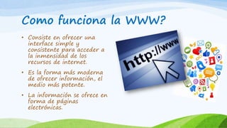 Como funciona la WWW?
• Consiste en ofrecer una
interface simple y
consistente para acceder a
la inmensidad de los
recursos de internet.
• Es la forma más moderna
de ofrecer información, el
medio más potente.
• La información se ofrece en
forma de páginas
electrónicas.
 