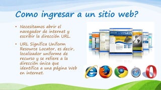 Como ingresar a un sitio web?
• Necesitamos abrir el
navegador de internet y
escribir la dirección URL.
• URL Significa Uniform
Resource Locator, es decir,
localizador uniforme de
recurso y se refiere a la
dirección única que
identifica a una página Web
en internet.
 