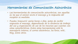 Herramientas de Comunicación Asincrónica
• Las herramientas de comunicación asincrónicas, son aquellas
en las que el emisor envía el mensaje y la respuesta del
receptor es mediata.
• Pueden trascurrir varias horas o días, antes de recibir
respuesta al mensaje, dependiendo de la dinámica de trabajo
del uso y organización de uso de los recursos que cuentan con
estas características. Entre estas herramientas está la
mensajería interna, el correo electrónico, los foros, wiki,
blog, entre otros.
 