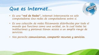 Que es Internet…
• Es una “red de Redes”, Internet interconecta no solo
computadoras sino redes de computadoras entre si.
• Es una colección de redes físicamente distribuidas por todo el
mundo que funciona como una unidad, en la cual todas las
instituciones y personas tienen acceso a un amplio rango de
servicios.
• Nos permite comunicarnos, compartir recursos y servicios.
 